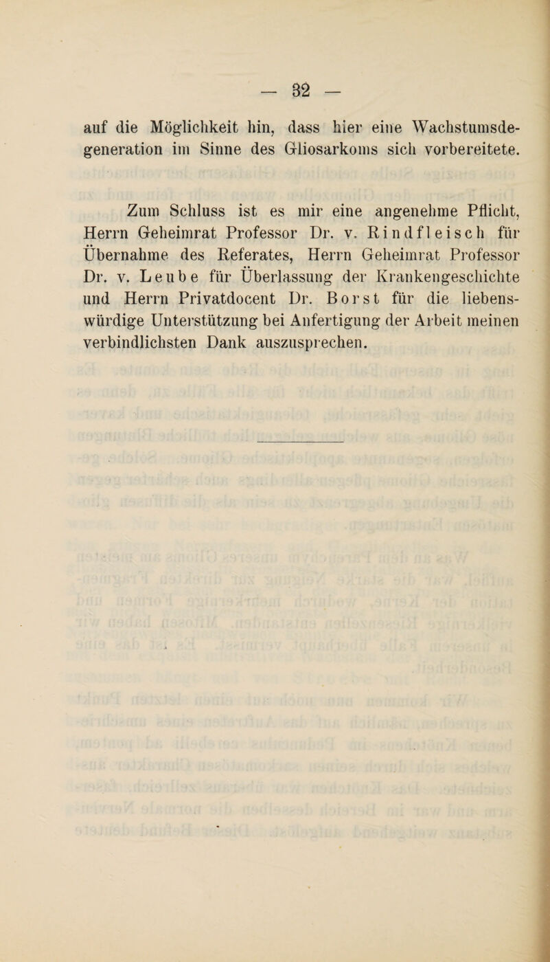 82 auf die Möglichkeit hin, dass hier eine Wachstumsde¬ generation im Sinne des Gliosarkoins sich vorbereitete. Zum Schluss ist es mir eine angenehme Pflicht, Herrn Geheimrat Professor Dr. v. Rindfleisch für »• Übernahme des Referates, Herrn Geheimrat Professor Dr. v. Leube für Überlassung der Krankengeschichte und Herrn Privatdocent Dr. Borst für die liebens¬ würdige Unterstützung bei Anfertigung der Arbeit meinen verbindlichsten Dank auszusprechen.