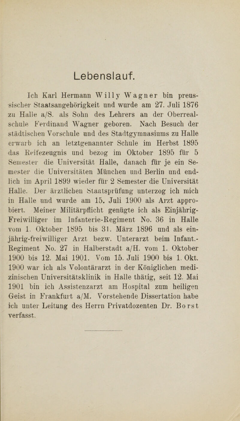 Lebenslauf. Ich Karl Hermann Willy Wagner bin preus- sischer Staatsangehörigkeit und wurde am 27. Juli 1876 zu Halle a/S. als Sohn des Lehrers an der Oberreal¬ schule Ferdinand Wagner geboren. Nach Besuch der städtischen Vorschule und des Stadtgymnasiums zu Halle erwarb ich an letztgenannter Schule im Herbst 1895 das Reifezeugnis und bezog im Oktober 1895 für 5 Semester die Universität Halle, danach für je ein Se¬ mester die Universitäten München und Berlin und end¬ lich im April 1899 wieder für 2 Semester die Universität Halle. Der ärztlichen Staatsprüfung unterzog ich mich in Halle und wurde am 15. Juli 1900 als Arzt appro¬ biert. Meiner Militärpflicht genügte ich als Einjährig- Freiwilliger im Infanterie-Regiment No. 36 in Halle vom 1. Oktober 1895 bis 31. März 1896 und als ein¬ jährig-freiwilliger Arzt bezw. Unterarzt beim Infant.- Regiment No. 27 in Halberstadt a/H. vom 1. Oktober 1900 bis 12. Mai 1901. Vom 15. Juli 1900 bis 1. Okt. 1900 war ich als Volontärarzt in der Königlichen medi¬ zinischen Universitätsklinik in Halle thätig, seit 12. Mai 1901 bin ich Assistenzarzt am Hospital zum heiligen Geist in Frankfurt a/M. Vorstehende Dissertation habe ich unter Leitung des Herrn Privatdozenten Dr. Borst verfasst.