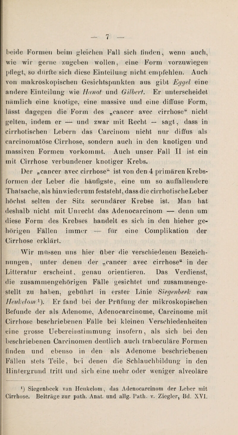 beide Formen beim gleichen Fall sich finden, wenn auch, wie wir gerne zugeben wollen, eine Form vorzuwiegen pflegt, so dürfte sich diese Einteilung nicht empfehlen. Auch von makroskopischen Gesichtspunkten aus gibt Eggel eine andere Einteilung wie Hanoi und Gilbert. Er unterscheidet nämlich eine knotige, eine massive und eine diffuse Form, lässt dagegen die Form des „cancer avec cirrhose“ nicht gelten, indem er — und zwar mit Recht — sagt, dass in cirrhotischen Lebern das Carcinorn nicht nur diffus als carcinomatöse Cirrhose, sondern auch in den knotigen und massiven Formen vorkommt. Auch unser Fall II ist ein mit Cirrhose verbundener knotiger Krebs. Der „cancer avec cirrhose“ ist von den 4 primären Krebs¬ formen der Leber die häufigste, eine um so auffallendere Thatsache, als hinwiederum feststeht, dass die cirrhotischeLeber höchst selten der Sitz secundärer Krebse ist. Man hat deshalb nicht mit Unrecht das Adenocarcinom — denn um diese Form des Krebses handelt es sich in den hieher ge¬ hörigen Fällen immer — für eine Complikation der Cirrhose erklärt. Wir müssen uns hier über die verschiedenen Bezeich¬ nungen, unter denen der „cancer avec cirrhose“ in der Litteratur erscheint, genau orientieren. Das Verdienst, die zusammengehörigen Fälle gesichtet und zusammenge¬ stellt zu haben, gebührt in erster Linie Siegenbeek van Ilenkclmn r). Er fand bei der Prüfung der mikroskopischen Befunde der als Adenome, Adenocarcinome, Carcinome mit Cirrhose beschriebenen Fälle bei kleinen Verschiedenheiten eine grosse Uebereinstimmung insofern, als sich bei den beschriebenen Carcinomen deutlich auch trabeculäre Formen finden und ebenso in den als Adenome beschriebenen Fällen stets Teile, bei denen die Schlauchbildung in den Hintergrund tritt und sich eine mehr oder weniger alveoläre *) Siegenbeek van Heukelom, das Adenocarcinom der Leber mit Cirrhose. Beiträge zur path. Anat. und allg. Path. v. Ziegler, Bd. XVI.