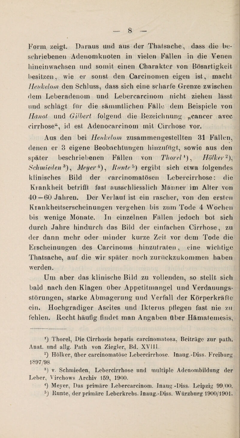 Form zeigt. Daraus und aus der Thalsache, dass die be¬ schriebenen Adenomknoten in vielen Fällen in die Venen hineinwachsen und somit einen Charakter von Bösartigkeit besitzen, wie er sonst den Carcinomen eigen ist, macht Heukelom den Schluss, dass sich eine scharfe Grenze zwischen dem Leberadenom und Lebercarcinom nicht ziehen lässt und schlägt für die sämmtlichen Fälle dem Beispiele von Hanoi und Gilbert folgend die Bezeichnung „eancer avec cirrhose“, id est Adenocarcinom mit Cirrhose vor. Aus den bei Heukelom zusammengestellten 31 Fällen, V denen er 3 eigene Beobachtungen hinzufügt, sowie aus den später beschriebenen Fällen von 77/orr/1), Hölker2), Schmieden3), Meyer4 5), Iiunteb) ergibt sich etwa folgendes klinisches Bild der carcinomatösen Lebercirrhose: die Krankheit betrifft fast ausschliesslich Männer im Aller von 40—60 Jahren. Der Verlauf ist ein rascher, von den erslen Krankheitserscheinungen vergehen bis zum Tode 4 Wochen bis wenige Monate. In einzelnen Fällen jedoch bot sich durch Jahre hindurch das Bild der einfachen Cirrhose, zu der dann mehr oder minder kurze Zeit vor dem Tode die Erscheinungen des Carcinoms hinzutraten, eine wichtige Thatsache, auf die wir später noch zunickzu kommen haben werden. Um aber das klinische Bild zu vollenden, so stellt sich bald nach den Klagen über Appetitmangel und Verdauungs¬ störungen, starke Abmagerung und Verfall der Körperkräfle ein. Hochgradiger Ascites und Ikterus pflegen fast nie zu fehlen. Recht häufig findet man Angaben über Hämatemesis, ‘J Thorei, Die Cirrhosis hepatis carcinoma tosa, Beiträge zur path. Anat. und allg. Path von Ziegler, Bd. XVIII. 2) Hölker, über carcinomatöse Lebercirrhose. Inaug.-Diss. Freiburg 1897/98. 3J v. Schmieden, Lebercirrhose und multiple Adenombildung der Leber, Virchows Archiv 159, 1900. 4) Meyer, Das primäre Lebercarcinom. Inaug -I)iss. Leipzig 99/00. 5) Bunte, der primäre Leberkrebs. Inaug.-Diss. Würzburg 1900/1901.