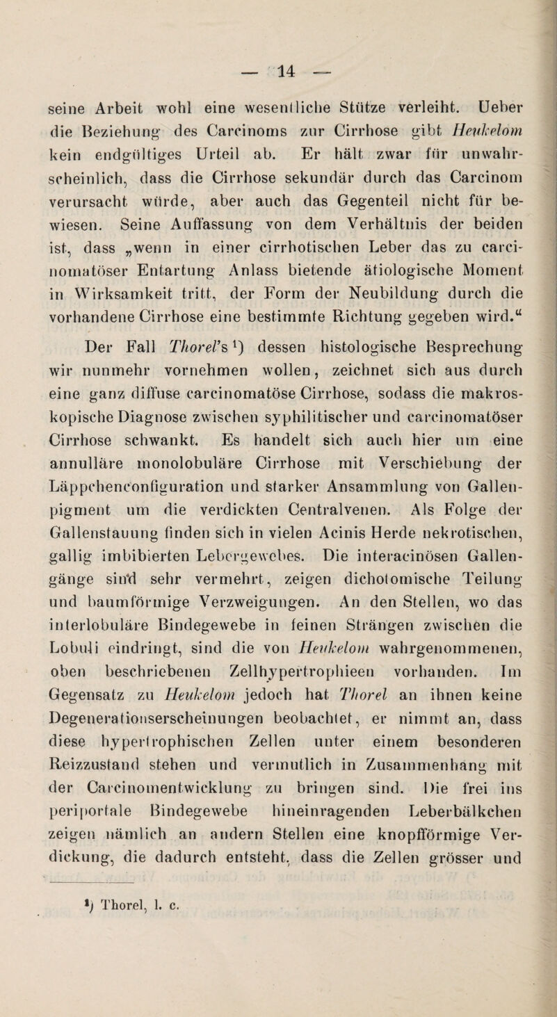 seine Arbeit wohl eine wesentliche Stütze verleiht. Ueber die Beziehung des Carcinoms zur Cirrhose gibt Heukelom kein endgültiges Urteil ab. Er hält zwar für unwahr¬ scheinlich, dass die Cirrhose sekundär durch das Carcinom verursacht würde, aber auch das Gegenteil nicht für be¬ wiesen. Seine Auffassung von dem Verhältnis der beiden ist, dass „wenn in einer cirrhotischen Leber das zu carci- nomatöser Entartung Anlass bietende ätiologische Moment in Wirksamkeit tritt, der Form der Neubildung durch die vorhandene Cirrhose eine bestimmte Richtung gegeben wird.“ Der Fall Thorei’sl) dessen histologische Besprechung wir nunmehr vornehmen wollen, zeichnet sich aus durch eine ganz diffuse carcinomatöse Cirrhose, sodass die makros¬ kopische Diagnose zwischen syphilitischer und carcinomatöser Cirrhose schwankt. Es handelt sich auch hier um eine annulläre monolobuläre Cirrhose mit Verschiebung der Läppeheneonfiguration und starker Ansammlung von Gallen¬ pigment um die verdickten Centralvenen. Als Folge der Gallenstauung finden sich in vielen Acinis Herde nekrotischen, gallig imbibierten Lebergewebes. Die interacinösen Gallen¬ gänge siifd sehr vermehrt, zeigen dichotomische Teilung und baumförmige Verzweigungen. An den Stellen, wo das interlobuläre Bindegewebe in feinen Strängen zwischen die Lobuli eindringt, sind die von Heukelom wahrgenommenen, oben beschriebenen Zellhypertrophieen vorhanden. Im Gegensatz zu Heukelom jedoch hat Thorel an ihnen keine Degenerationserscheinungen beobachtet, er nimmt an, dass diese hypertrophischen Zellen unter einem besonderen Reizzustand stehen und vermutlich in Zusammenhang mit der Carcinomentwicklung zu bringen sind. Die frei ins periportale Bindegewebe hineinragenden Leberbälkchen zeigen nämlich an andern Stellen eine knopfförmige Ver¬ dickung, die dadurch entsteht, dass die Zellen grösser und l) Thorel, 1. c.