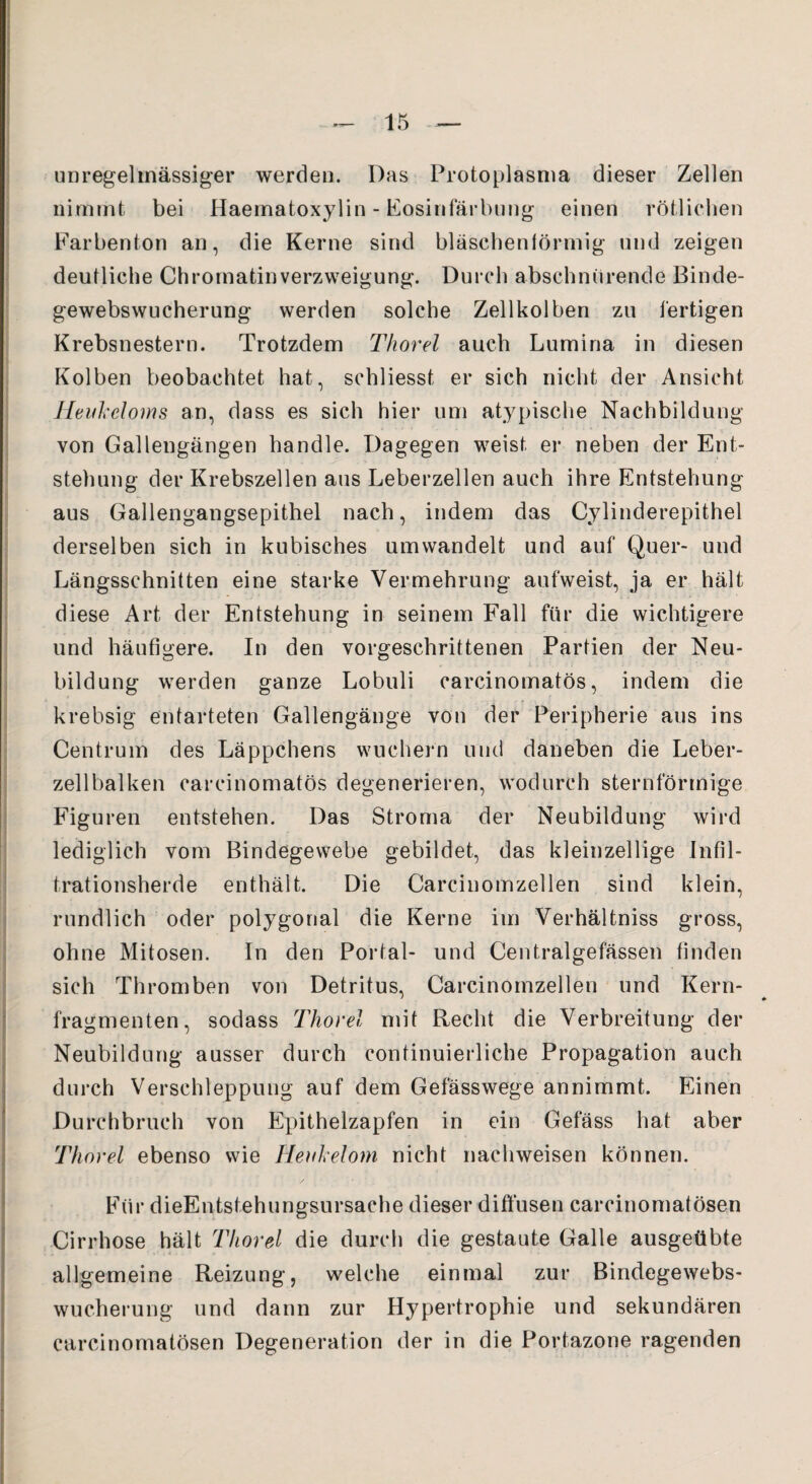 unregelmässiger werden. Das Protoplasma dieser Zellen nimmt bei Haematoxylin - Eosinfärbung einen rötlichen Farbenton an, die Kerne sind bläschenförmig und zeigen deutliche Chromatinverzweigung. Durch abschnürende Binde¬ gewebswucherung werden solche Zellkolben zu fertigen Krebsnestern. Trotzdem Thorei auch Lumina in diesen Kolben beobachtet hat, schliesst er sich nicht der Ansicht Heukeloms an, dass es sich hier um atypische Nachbildung von Gallengängen handle. Dagegen weist er neben der Ent¬ stehung der Krebszellen aus Leberzellen auch ihre Entstehung aus Gallengangsepithel nach, indem das Cylinderepithel derselben sich in kubisches um wandelt und auf Quer- und Längsschnitten eine starke Vermehrung aufweist, ja er hält diese Art der Entstehung in seinem Fall für die wichtigere und häufigere. In den vorgeschrittenen Partien der Neu¬ bildung werden ganze Lobuli carcinomatös, indem die krebsig entarteten Gallengänge von der Peripherie aus ins Centrum des Läppchens wuchern und daneben die Leber¬ zellbalken carcinomatös degenerieren, wodurch sternförmige Figuren entstehen. Das Stroma der Neubildung wird lediglich vom Bindegewebe gebildet, das kleinzellige Infil¬ trationsherde enthält. Die Carcinomzellen sind klein, rundlich oder polygonal die Kerne im Verhältniss gross, ohne Mitosen. In den Portal- und Centralgefässen finden sich Thromben von Detritus, Carcinomzellen und Kern¬ fragmenten, sodass Thorei mit Recht die Verbreitung der Neubildung ausser durch continuierliche Propagation auch durch Verschleppung auf dem Gefässwege annimmt. Einen Durchbruch von Epithelzapfen in ein Gefäss hat aber Thorei ebenso wie Hevikelom nicht nachweisen können. Für dieEntstehungsursaehe dieser diffusen carcinomatösen Cirrhose hält Thorei die durch die gestaute Galle ausgeübte allgemeine Reizung, welche einmal zur Bindegewebs¬ wucherung und dann zur Hypertrophie und sekundären carcinomatösen Degeneration der in die Portazone ragenden