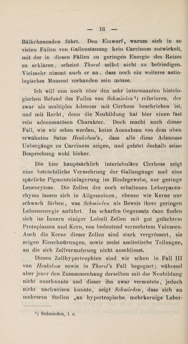 Bälkchenenden führt. Den Einwurf, warum sich in so vielen Fällen von Gallenstauung kein Carcinom entwickelt, mit der in diesen Fällen zu geringen Energie des Reizes zu erklären, scheint Thorei selbst nicht zu befriedigen. Vielmehr nimmt auch er an. dass noch ein weiteres aetio- logisches Moment vorhanden sein müsse. Ich will nun noch über den sehr interessanten histolo¬ gischen Befund des Falles von Schmieden 1> referieren, der zwar als multiples Adenom mit Cirrhose beschrieben ist, und mit Recht, denn die Neubildung hat hier einen fast rein adenomatösen Charakter. Doch macht auch dieser Fall, wie wir sehen werden, keine Ausnahme von dem oben erwähnten Satze Heukelom’s, dass alle diese Adenome Uebergänge zu Carcinom zeigen, und gehört deshalb seine Besprechung wohl hieher. Die hier hauptsächlich interlobuläre Cirrhose zeigt eine beträchtliche Vermehrung der Gallengänge und eine spärliche Pigmenteinlagerung im Bindegewebe, nur geringe Leucocytose. Die Zellen des noch erhaltenen Leberparen- chyms lassen sich in Allgemeinen, ebenso wie Kerne nur schwach färben, was Schmieden als Beweis ihrer geringen Lebensenergie anführt. Im scharfen Gegensatz dazu finden sich im Innern einiger Lobuli Zellen mit gut gefärbtem Protoplasma und Kern, von bedeutend vermehrtem Volumen. Auch die Kerne dieser Zellen sind stark vergrössert, sie zeigen Einschnürungen, sowie meist amitotische Teilungen, an die sich Zellvermehrung nicht anschliesst. Diesen Zellhypertrophien sind wir schon in F'all III von Heukelom sowie in ThoreVs Fall begegnet; während aber jener den Zusammenhang derselben mit der Neubildung nicht anerkannte und dieser ihn zwar vermutete, jedoch nicht nach weisen konnte, zeigt Schmieden, dass sich an mehreren Stellen „an hypertropische, mehrkernige Leber- *) Schmieden, 1. c.