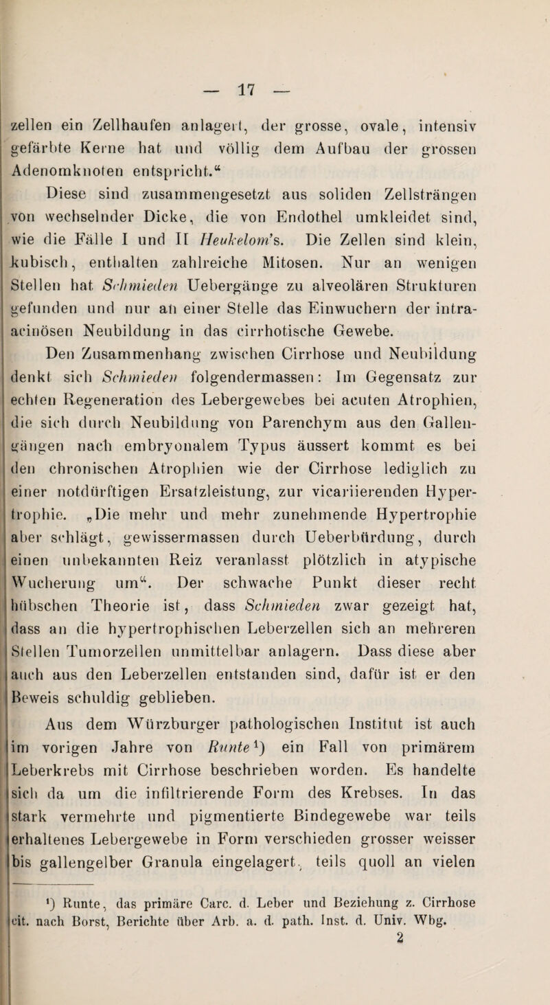 zellen ein Zellhaufen anlagert, der grosse, ovale, intensiv gefärbte Keine hat und völlig dem Aufbau der grossen Adenomknoten entspricht.“ Diese sind zusammengesetzt aus soliden Zellsträngen von wechselnder Dicke, die von Endothel umkleidet sind, wie die Fälle I und II Heukelom’s. Die Zellen sind klein, .kubisch, enthalten zahlreiche Mitosen. Nur an wenigen Stellen hat, Sc/rmieclen Uebergänge zu alveolären Strukturen ] gefunden und nur an einer Stelle das Einwuchern der intra- acinösen Neubildung in das cirrhotische Gewebe. Den Zusammenhang zwischen Cirrhose und Neubildung denkt sich Schmieden folgendermassen: Im Gegensatz zur ; echten Regeneration des Lebergewebes bei acuten Atrophien, die sich durch Neubildung von Parenchym aus den Gallen- I gangen nach embryonalem Typus äussert kommt es bei den chronischen Atrophien wie der Cirrhose lediglich zu einer notdürftigen Ersatzleistung, zur vicariierenden Hyper¬ trophie. „Die mehr und mehr zunehmende Hypertrophie aber schlägt, gewissermassen durch Ueberbnrdung, durch einen unbekannten Reiz veranlasst plötzlich in atypische Wucherung umct. Der schwache Punkt dieser recht, hübschen Theorie ist, dass Schmieden zwar gezeigt hat, dass an die hypertrophischen Leberzellen sich an mehreren Stellen Tumorzellen unmittelbar anlagern. Dass diese aber auch aus den Leberzellen entstanden sind, dafür ist er den Beweis schuldig geblieben. Aus dem Würzburger pathologischen Institut ist auch lim vorigen Jahre von Runte1) ein Fall von primärem 1 Leberkrebs mit Cirrhose beschrieben worden. Es handelte «sich da um die infiltrierende Form des Krebses. In das tstark vermehrte und pigmentierte Bindegewebe war teils (erhaltenes Lebergewebe in Form verschieden grosser weisser Ibis gallengelber Granula eingelagert, teils quoll an vielen *) Runte, das primäre Care. d. Leber und Beziehung z. Cirrhose (eit. nach Borst, Berichte über Arb. a. d. path. Inst. d. Univ. Wbg. 2