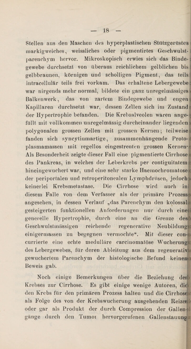 Stellen aus den Maschen des hyperplastischen Stützgerüstes markigweiches, weissliches oder pigmentirtes Geschwulst¬ parenchym hervor. Mikroskopisch erwies sich das Binde-; gewebe durchsetzt von überaus reichlichem gelblichen bis gelbbraunen, körnigen und scholligen Pigment, das teils intracellulär teils frei vorkam. Das erhaltene Lebergewebe; war nirgends mehr normal, bildete ein ganz unregelmässigesrj Balkenwerk, das von zartem Bindegewebe und engem Kapillaren durchsetzt war, dessen Zellen sich im Zustand der Hypertrophie befanden. Die Krebsalveolen waren ange¬ füllt mit vollkommen unregelmässig durcheinander liegenden a polygonalen grossen Zellen mit grossen Kernen; teilweise; fanden sich syncytiumartige, zusammenhängende Proto¬ plasmamassen mit regellos eingestrenten grossen Kernen- e Als Besonderheit zeigte dieser Fall eine pigmentierte Cirrhose j( des Pankreas, in welches der Leberkrebs per contiguitatemk hineingewuchert war, und eine sehr starke Haemoehromatosek der periportalen und retroperitonealen Lymphdnisen, jedoch), keinerlei Krebsmetastase. Die Cirrhose wird auch in: diesem Falle von dem Verfasser als der primäre Prozesse angesehen, in dessen Verlauf „das Parenchym den kolossal, gesteigerten funktionellen Anforderungen nur durch einen generelle Hypertrophie, durch eine an die Grenze des Geschwulstmässigen reichende regenerative Neubildung!! einigermassen zu begegnen vermochte“. Mit dieser con-n currierte eine echte medulläre carcinomatöse Wucherung!! des Lebergewebes, für deren Ableitung aus dem regenerativ^ gewuchertem Parenchym der histologische Befund keinen' Beweis gab. Noch einige Bemerkungen über die Beziehung des! Krebses zur Cirrhose. Es gibt einige wenige Autoren, die; den Krebs für den primären Prozess halten und die Cirrhose; als Folge des von der Krebswucherung ausgehenden Reizen oder gar als Produkt der durch Compression der Gallen-: gänge durch den Tumor hervorgerufenen Gallenstauung