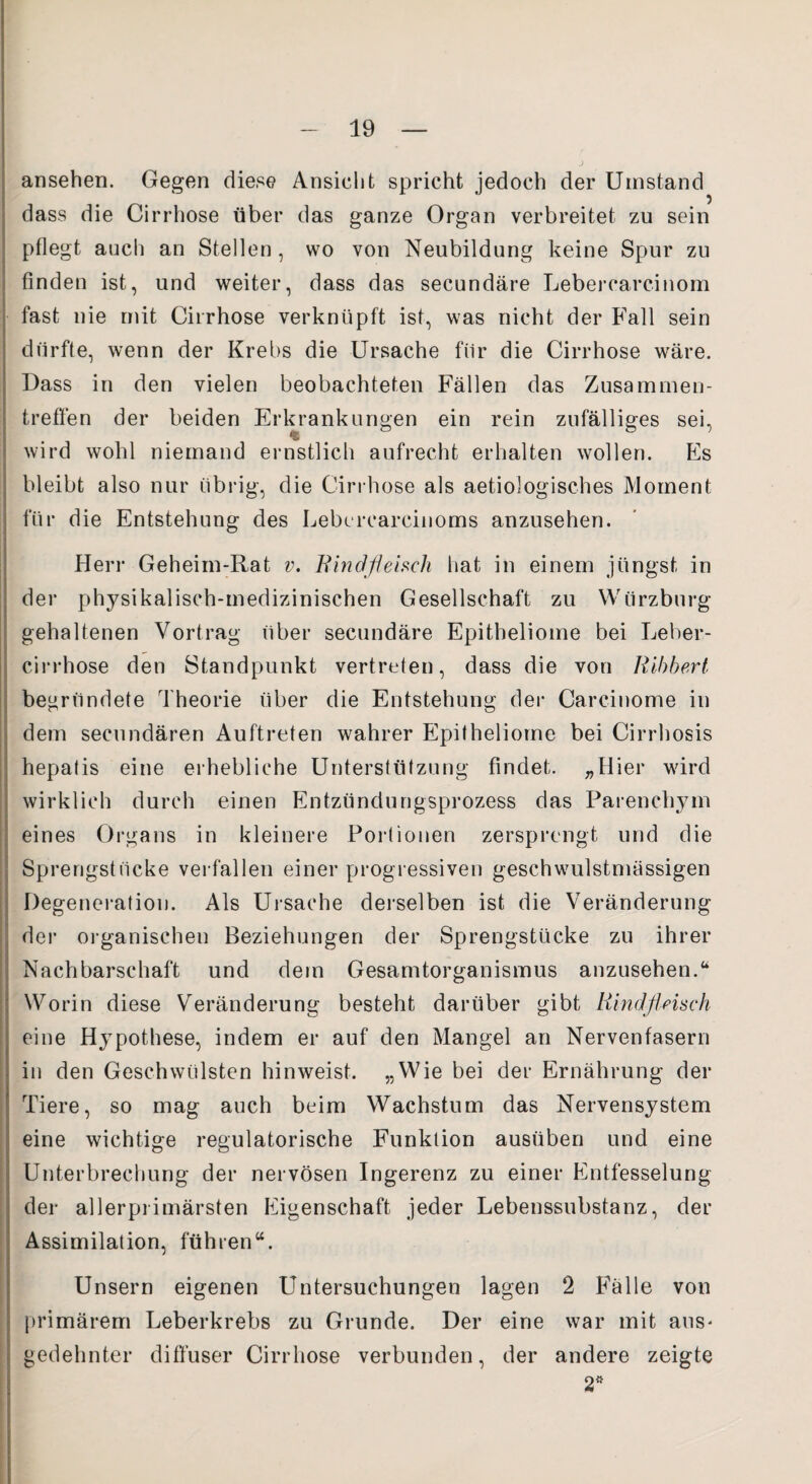 ansehen. Gegen diese Ansicht spricht jedoch der Umstand dass die Cirrhose über das ganze Organ verbreitet zu sein pflegt auch an Stellen , wo von Neubildung keine Spur zu finden ist, und weiter, dass das secundäre Lebercarcinom fast nie mit Cirrhose verknüpft ist, was nicht der Fall sein durfte, wenn der Krebs die Ursache fiir die Cirrhose wäre. Dass in den vielen beobachteten Fällen das Zusammen¬ treffen der beiden Erkrankungen ein rein zufälliges sei, wird wohl niemand ernstlich aufrecht erhalten wollen. Es bleibt also nur übrig, die Cirrhose als aetiologisches Moment für die Entstehung des Lebercarcinoms anzusehen. Herr Geheim-Rat v. Rindfleisch hat in einem jüngst in der physikalisch-medizinischen Gesellschaft zu Wtirzburg gehaltenen Vortrag über secundäre Epitheliome bei Leber- cirrhose den Standpunkt vertreten, dass die von Ribbert begründete Theorie über die Entstehung der Carcinome in dem secundären Auftreten wahrer Epitheliome bei Cirrhosis hepatis eine erhebliche Unterstützung findet. „Hier wird wirklich durch einen Entzündungsprozess das Parenchym eines Organs in kleinere Portionen zersprengt und die Sprengstücke verfallen einer progressiven geschwulstmässigen Degeneration. Als Ursache derselben ist die Veränderung der organischen Beziehungen der Sprengstücke zu ihrer Nachbarschaft und dem Gesamtorganismus anzusehen.“ Worin diese Veränderung besteht darüber gibt Rindfleisch eine Hypothese, indem er auf den Mangel an Nervenfasern in den Geschwülsten hinweist. „Wie bei der Ernährung der Tiere, so mag auch beim Wachstum das Nervensystem eine wichtige regulatorische Funktion ausüben und eine Unterbrechung der nervösen Ingerenz zu einer Entfesselung der allerprimärsten Eigenschaft jeder Lebenssubstanz, der Assimilation, führen“. Unsern eigenen Untersuchungen lagen 2 Falle von primärem Leberkrebs zu Grunde. Der eine war mit aus- gedehnter diffuser Cirrhose verbunden, der andere zeigte 2*