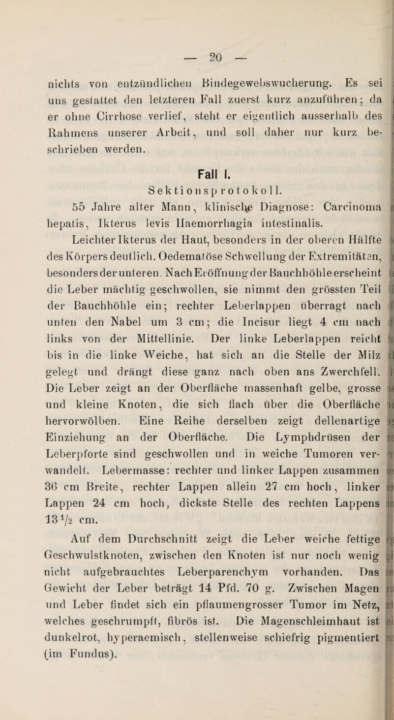 nichts von entzündlichen Bindegewebswucherung. Es sei uns gestattet den letzteren Fall zuerst kurz anzuführen; da i er ohne Cirrhose verlief, steht er eigentlich ausserhalb des j Rahmens unserer Arbeit, und soll daher nur kurz be¬ schrieben werden. Fall I. Sektionsprotokoll. 55 Jahre alter Mann, klinische Diagnose: Carcinoma | hepatis, Ikterus levis Haemorrhagia intestinalis. Leichter Ikterus der Haut, besonders in der oberen Hälfte 1 des Körpers deutlich. Oedematöse Schwellung der Extremitäten, i besonders der unteren, Nach Eröffnung der Bauchhöhle erscheint (i die Leber mächtig geschwollen, sie nimmt den grössten Teil i der Bauchhöhle ein; rechter Leberlappen überragt nach 1 unten den Nabel um 3 cm; die Incisur liegt 4 cm nach I links von der Mittellinie. Der linke Leberlappen reicht jj bis in die linke Weiche, hat sich an die Stelle der Milz | gelegt und drängt diese ganz nach oben ans Zwerchfell. 1 Die Leber zeigt an der Oberfläche massenhaft gelbe, grosse || und kleine Knoten, die sich flach über die Oberfläche h hervorwölben. Eine Reihe derselben zeigt dellenartige j| Einziehung an der Oberfläche. Die Lymphdriisen der u Leberpforte sind geschwollen und in weiche Tumoren ver* 1 wandelt. Lebermasse: rechter und linker Lappen zusammen i- 36 cm Breite, rechter Lappen allein 27 cm hoch, linker 19 Lappen 24 cm hoch, dickste Stelle des rechten Lappens je 134/2 cm. Auf dem Durchschnitt zeigt die Leber weiche fettige Geschwulstknoten, zwischen den Knoten ist nur noch wenig |i nicht aufgebrauchtes Leberparenchym vorhanden. Das ß Gewicht der Leber beträgt 14 Pfd. 70 g. Zwischen Magen je und Leber findet sich ein pflaumengrosser Tumor im Netz, p welches geschrumpft, fibrös ist. Die Magenschleimhaut ist r dunkelrot, hyperaemisch, stellenweise schiefrig pigmentiert 1 (im Fundus).