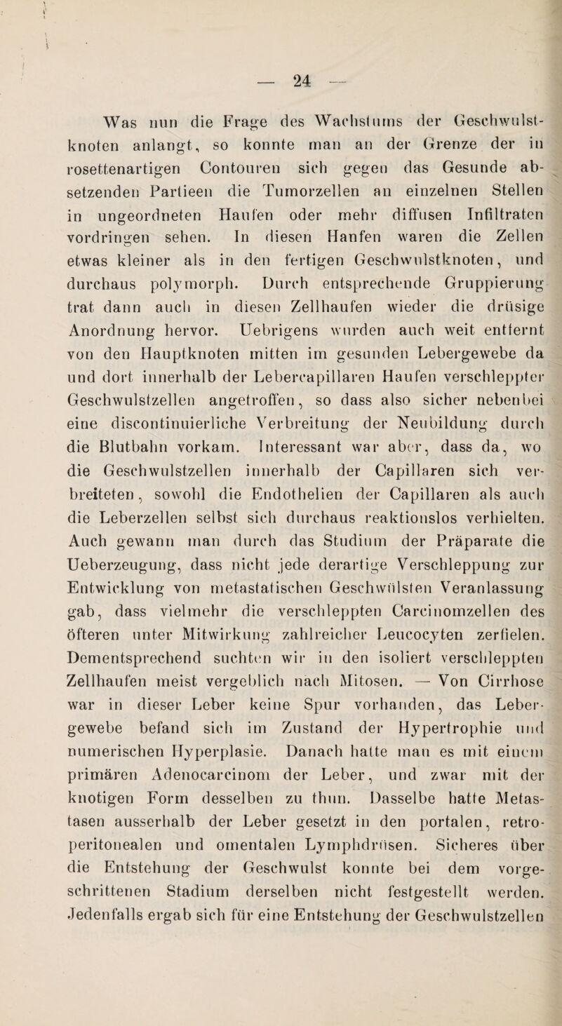 Was nun die Frage des Wachstums der Geschwulst¬ knoten anlangt, so konnte man an der Grenze der in rosettenartigen Contouren sich gegen das Gesunde ab¬ setzenden Partieen die Tumorzellen an einzelnen Stellen in ungeordneten Haufen oder mehr diffusen Infiltraten Vordringen sehen. In diesen Hänfen waren die Zellen etwas kleiner als in den fertigen Geschwulstknoten, und durchaus polymorph. Durch entsprechende Gruppierung trat dann auch in diesen Zellhaufen wieder die drüsige Anordnung hervor. Uebrigens wurden auch weit entfernt von den Hauptknoten mitten im gesunden Lebergewebe da und dort innerhalb der Lebercapillaren Haufen verschleppter Geschwulstzellen angetroffen, so dass also sicher nebenbei eine discontinuierliehe Verbreitung der Neubildung durch die Blutbahn vorkam. Interessant war aber, dass da, wo die Geschwulstzellen innerhalb der Capillaren sich ver¬ breiteten, sowohl die Endothelien der Capillaren als auch die Leberzellen selbst sich durchaus reaktionslos verhielten. Auch gewann man durch das Studium der Präparate die Ueberzeugung, dass nicht jede derartige Verschleppung zur Entwicklung von metastatischen Geschwülsten Veranlassung gab, dass vielmehr die verschleppten Carcinomzellen des öfteren unter Mitwirkung zahlreicher Leucocyten zerfielen. Dementsprechend suchten wir in den isoliert verschleppten Zellhaufen meist vergeblich nach Mitosen. — Von Cirrhose war in dieser Leber keine Spur vorhanden, das Leber¬ gewebe befand sich im Zustand der Hypertrophie und numerischen Hyperplasie. Danach hafte man es mit einem primären Adenocarcinom der Leber, und zwar mit der knotigen Form desselben zu thun. Dasselbe hatte Metas¬ tasen ausserhalb der Leber gesetzt in den portalen, retro- peritonealen und omentalen Lymphdrüsen. Sicheres über die Entstehung der Geschwulst konnte bei dem vorge¬ schrittenen Stadium derselben nicht festgestellt werden. Jedenfalls ergab sich für eine Entstehung der Geschwulstzellen