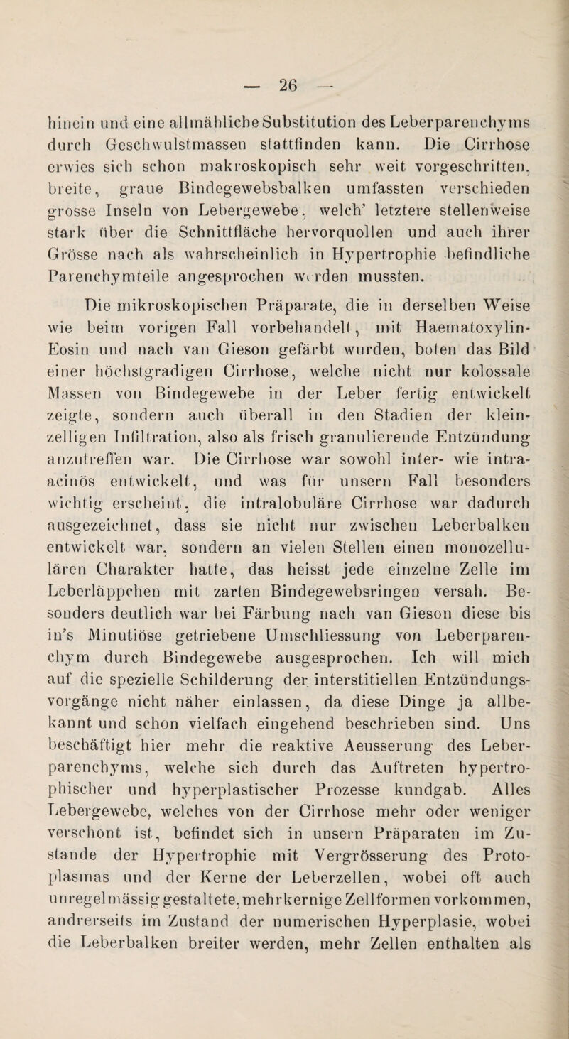 hinein und eine allmähliche Substitution des Leberparenchyms durch Geschwulstmassen stattfinden kann. Die Cirrhose erwies sich schon makroskopisch sehr weit vorgeschritten, breite, graue Bindegewebsbalken umfassten verschieden grosse Inseln von Lebergewebe, welch’ letztere stellenweise stark über die Schnittfläche hervorquollen und auch ihrer Gi ’össe nach als wahrscheinlich in Hypertrophie befindliche Parenchymteile angesprochen werden mussten. Die mikroskopischen Präparate, die in derselben Weise wie beim vorigen Fall vorbehandelt, mit Haematoxylin- Eosin und nach van Gieson gefärbt wurden, boten das Bild einer höchstgradigen Cirrhose, welche nicht nur kolossale Massen von Bindegewebe in der Leber fertig entwickelt zeigte, sondern auch überall in den Stadien der klein¬ zeiligen Infiltration, also als frisch granulierende Entzündung anzutreffen war. Die Cirrhose war sowohl inter- wie intra- acinös entwickelt, und was für unsern Fall besonders wichtig erscheint, die intralobuläre Cirrhose war dadurch ausgezeichnet, dass sie nicht nur zwischen Leberbalken entwickelt war. sondern an vielen Stellen einen monozellu- i lären Charakter hatte, das heisst jede einzelne Zelle im Leberläppchen mit zarten Bindegewebsringen versah. Be¬ sonders deutlich war bei Färbung nach van Gieson diese bis in’s Minutiöse getriebene Umschliessung von Leberparen¬ chym durch Bindegewebe ausgesprochen. Ich will mich auf die spezielle Schilderung der interstitiellen Entzündungs¬ vorgänge nicht näher einlassen, da diese Dinge ja allbe¬ kannt und schon vielfach eingehend beschrieben sind. Uns beschäftigt hier mehr die reaktive Aeusserung des Leber- parenchjuns, welche sich durch das Auftreten hypertro¬ phischer und hyperplastischer Prozesse kundgab. Alles Lebergewebe, welches von der Cirrhose mehr oder weniger verschont ist, befindet sich in unsern Präparaten im Zu¬ stande der Hypertrophie mit Vergrösserung des Proto¬ plasmas und der Kerne der Leberzellen, wobei oft auch unregelmässig gestaltete,mehrkernige Zellformen vorkommen, andrerseits im Zustand der numerischen Hyperplasie, wobei die Leberbalken breiter werden, mehr Zellen enthalten als