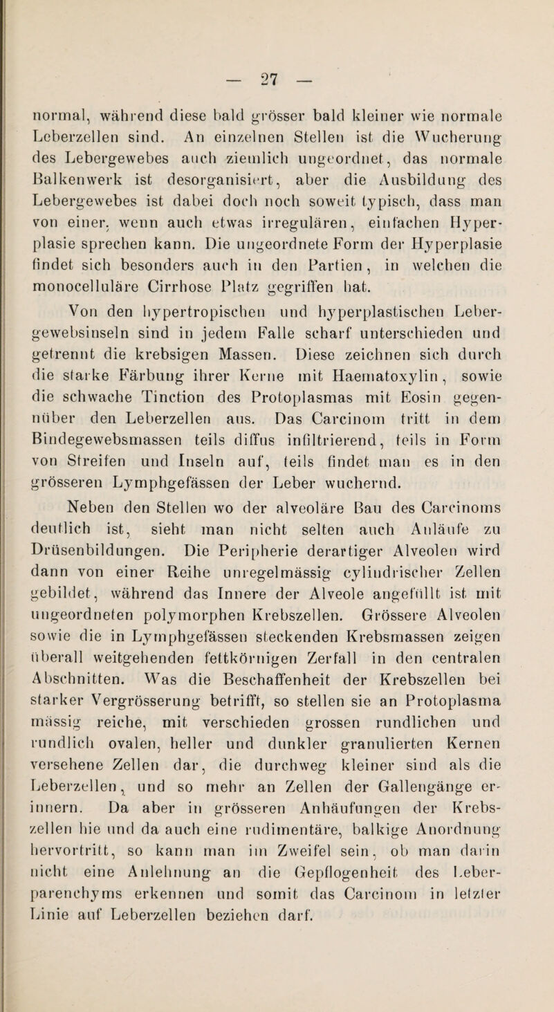 normal, während diese bald grösser bald kleiner wie normale Leberzellen sind. An einzelnen Stellen ist die Wucherung des Lebergewebes auch ziemlich ungeordnet, das normale Balkenwerk ist desorganisiert, aber die Ausbildung des Lebergewebes ist dabei doch noch soweit typisch, dass man von einer, wenn auch etwas irregulären, einfachen Hyper' plasie sprechen kann. Die ungeordnete Form der Hyperplasie findet sich besonders auch in den Partien , in welchen die monocelluläre Cirrhose Platz gegriffen hat. Von den hypertropischen und hyperplastischen Leber- gewebsinseln sind in jedem Falle scharf unterschieden und getrennt die krebsigen Massen. Diese zeichnen sich durch die starke Färbung ihrer Kerne mit Haematoxylin , sowie die schwache Tinction des Protoplasmas mit Eosin gegen- nüber den Leberzellen aus. Das Carcinom tritt in dem Bindegewebsmassen teils diffus infiltrierend, teils in Form von Streifen und Inseln auf, teils findet man es in den grösseren Lymphgefässen der Leber wuchernd. Neben den Stellen wo der alveoläre Bau des Carcinoms deutlich ist, sieht man nicht selten auch Anläufe zu Drüsenbildungen. Die Peripherie derartiger Alveolen wird dann von einer Reihe unregelmässig cylindrischer Zellen gebildet, während das Innere der Alveole angefüllt ist mit ungeordneten polymorphen Krebszellen. Grössere Alveolen sowie die in Lymphgefässen steckenden Krebsmassen zeigen überall weitgehenden fettkörnigen Zerfall in den centralen Abschnitten. Was die Beschaffenheit der Krebszellen bei starker Vergrösserung betrifft, so stellen sie an Protoplasma massig reiche, mit verschieden grossen rundlichen und rundlich ovalen, heller und dunkler granulierten Kernen versehene Zellen dar, die durchweg kleiner sind als die Leberzellen, und so mehr an Zellen der Gallengänge er¬ innern. Da aber in grösseren Anhäufungen der Krebs¬ zellen hie und da auch eine rudimentäre, balkige Anordnung hervortritt, so kann man im Zweifel sein, ob man darin nicht eine Anlehnung an die Gepflogenheit des Leber- parenchyms erkennen und somit das Carcinom in letzter Linie auf Leberzellen beziehen darf.