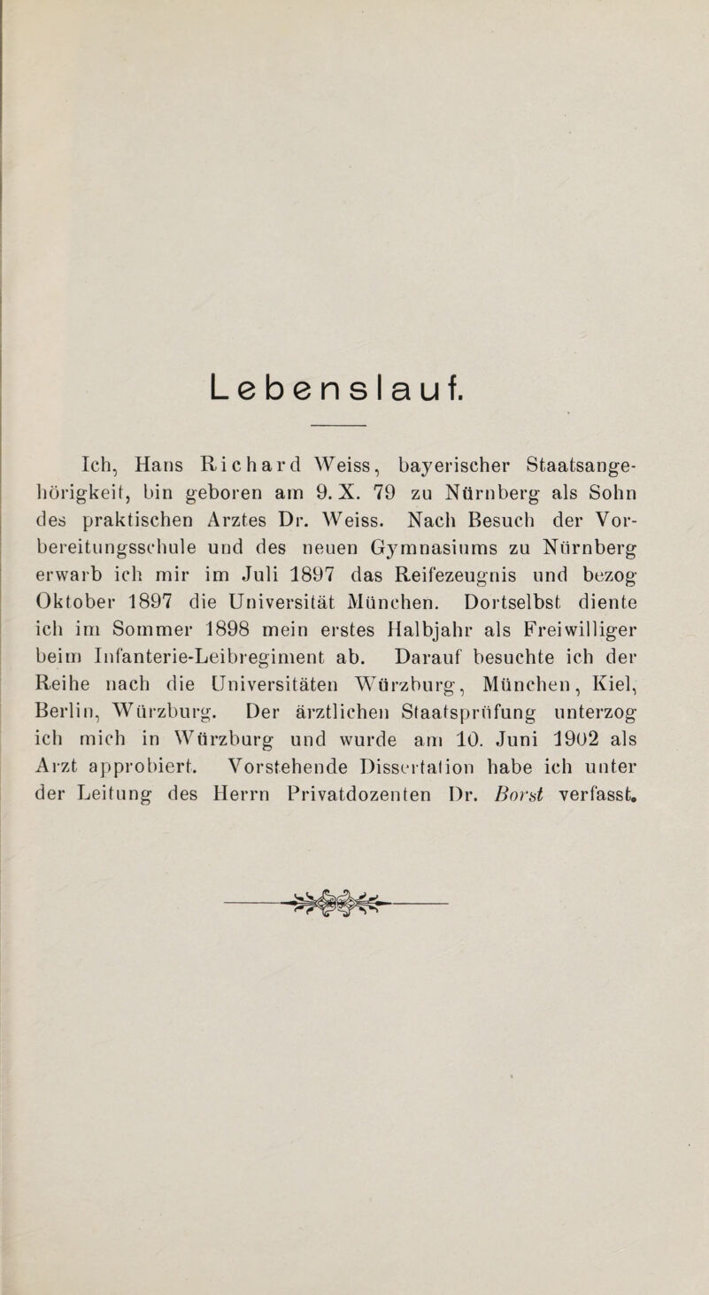 Lebenslauf. Ich, Hans Richard Weiss, bayerischer Staatsange¬ hörigkeit, bin geboren am 9. X. 79 zu Nürnberg als Sohn des praktischen Arztes Dr. Weiss. Nach Besuch der Vor¬ bereitungsschule und des neuen Gymnasiums zu Nürnberg erwarb ich mir im Juli 1897 das Reifezeugnis und bezog Oktober 1897 die Universität München. Dortselbst diente ich im Sommer 1898 mein erstes Halbjahr als Freiwilliger beim Infanterie-Leibregiment ab. Darauf besuchte ich der Reihe nach die Universitäten Würzburg, München, Kiel, Berlin, Würzburg. Der ärztlichen Staatsprüfung unterzog ich mich in Würzburg und wurde am 10. Juni 1902 als Arzt approbiert. Vorstehende Dissertation habe ich unter der Leitung des Herrn Privatdozenten Dr. Bord verfasste