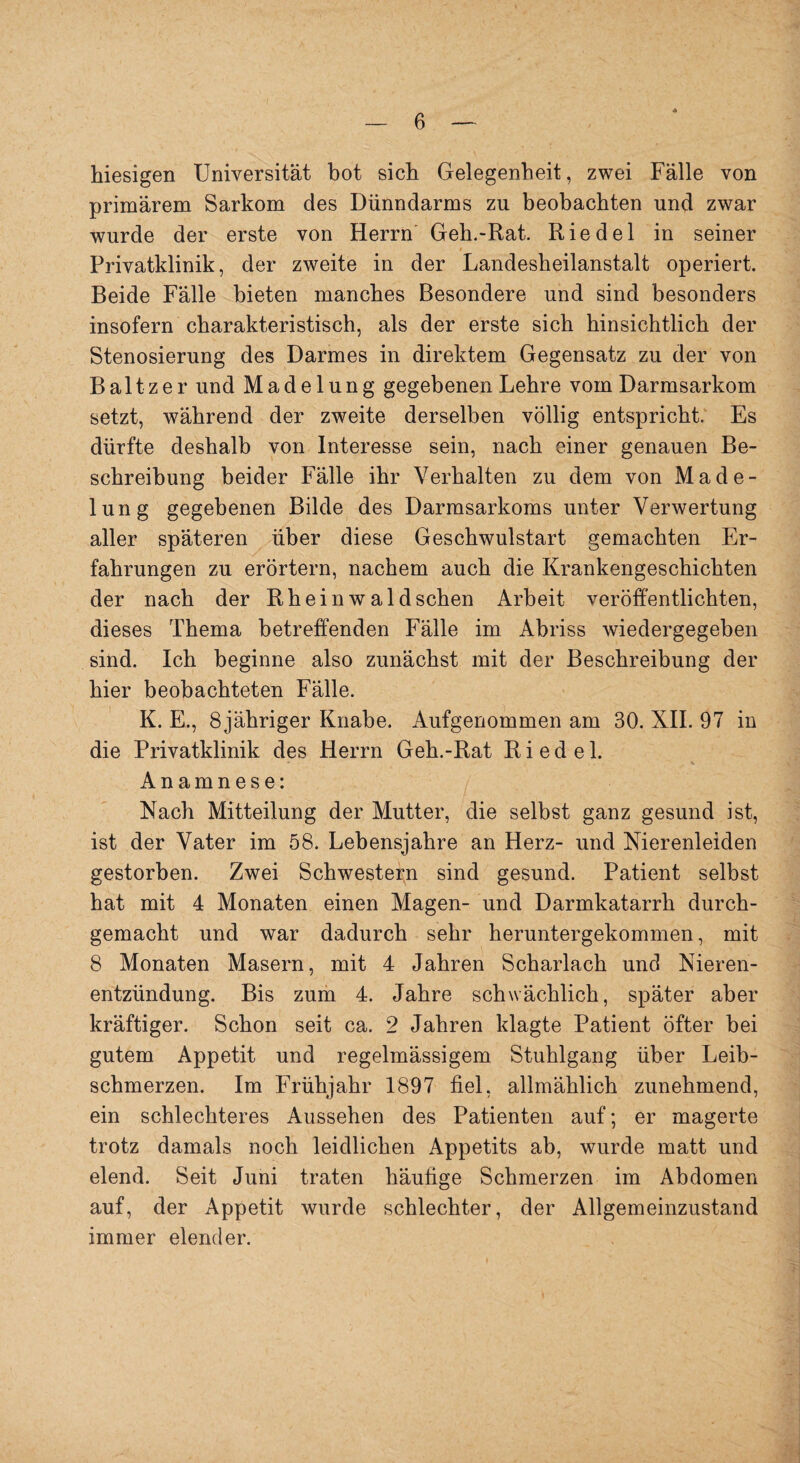 hiesigen Universität bot sich Gelegenheit, zwei Fälle von primärem Sarkom des Dünndarms zu beobachten und zwar wurde der erste von Herrn Geh.-Rat. Riedel in seiner i , Privatklinik, der zweite in der Landesheilanstalt operiert. Beide Fälle bieten manches Besondere und sind besonders insofern charakteristisch, als der erste sich hinsichtlich der Stenosierung des Darmes in direktem Gegensatz zu der von B a 11 z e r und Madelung gegebenen Lehre vom Darmsarkom setzt, während der zweite derselben völlig entspricht. Es dürfte deshalb von Interesse sein, nach einer genauen Be¬ schreibung beider Fälle ihr Verhalten zu dem von Made¬ lung gegebenen Bilde des Darmsarkoms unter Verwertung aller späteren über diese Geschwulstart gemachten Er¬ fahrungen zu erörtern, nachem auch die Krankengeschichten der nach der Rheinwaldschen Arbeit veröffentlichten, dieses Thema betreffenden Fälle im Abriss wiedergegeben sind. Ich beginne also zunächst mit der Beschreibung der hier beobachteten Fälle. K. E., öjähriger Knabe. Aufgenommen am 30. XII. 97 in die Privatklinik des Herrn Geh.-Rat Riedel. Anamnese: Nach Mitteilung der Mutter, die selbst ganz gesund ist, ist der Vater im 58. Lebensjahre an Herz- und Nierenleiden gestorben. Zwei Schwestern sind gesund. Patient selbst hat mit 4 Monaten einen Magen- und Darmkatarrh durch¬ gemacht und war dadurch sehr heruntergekommen, mit 8 Monaten Masern, mit 4 Jahren Scharlach und Nieren¬ entzündung. Bis zum 4. Jahre schwächlich, später aber kräftiger. Schon seit ca. 2 Jahren klagte Patient öfter bei gutem Appetit und regelmässigem Stuhlgang über Leib¬ schmerzen. Im Frühjahr 1897 fiel, allmählich zunehmend, ein schlechteres Aussehen des Patienten auf; er magerte trotz damals noch leidlichen Appetits ab, wurde matt und elend. Seit Juni traten häufige Schmerzen im Abdomen auf, der Appetit wurde schlechter, der Allgemeinzustand immer elender.