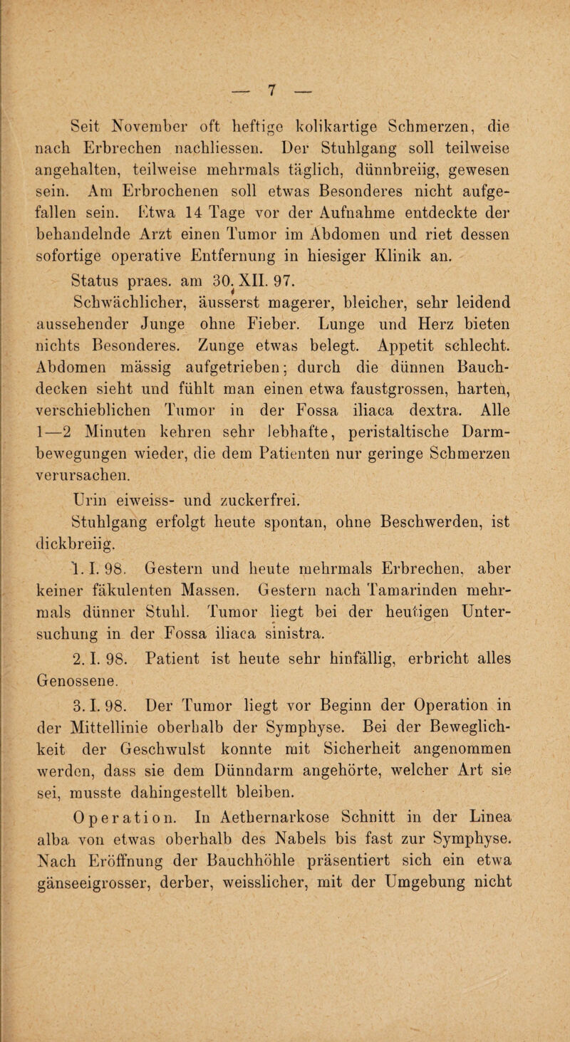 Seit November oft heftige kolikartige Schmerzen, die nach Erbrechen nachliessen. Der Stuhlgang soll teilweise angehalten, teilweise mehrmals täglich, dünnbreiig, gewesen sein. Am Erbrochenen soll etwas Besonderes nicht aufge¬ fallen sein. Etwa 14 Tage vor der Aufnahme entdeckte der behandelnde Arzt einen Tumor im Abdomen und riet dessen sofortige operative Entfernung in hiesiger Klinik an. Status praes. am 30. XII. 97. Schwächlicher, äusserst magerer, bleicher, sehr leidend aussehender Junge ohne Fieber. Lunge und Herz bieten nichts Besonderes. Zunge etwas belegt. Appetit schlecht. Abdomen massig aufgetrieben: durch die dünnen Bauch¬ decken sieht und fühlt man einen etwa faustgrossen, harten, verschieblichen Tumor in der Fossa iliaca dextra. Alle 1—2 Minuten kehren sehr lebhafte, peristaltische Darm¬ bewegungen wieder, die dem Patienten nur geringe Schmerzen verursachen. Urin eiweiss- und zuckerfrei. Stuhlgang erfolgt heute spontan, ohne Beschwerden, ist dickbreiig. 1.1.98. Gestern und heute mehrmals Erbrechen, aber keiner fäkulenten Massen. Gestern nach Tamarinden mehr¬ mals dünner Stuhl. Tumor liegt bei der heutigen Unter- suchung in der Fossa iliaca sinistra. 2.1. 98. Patient ist heute sehr hinfällig, erbricht alles Genossene. 3.1. 98. Der Tumor liegt vor Beginn der Operation in der Mittellinie oberhalb der Symphyse. Bei der Beweglich¬ keit der Geschwulst konnte mit Sicherheit angenommen werden, dass sie dem Dünndarm angehörte, welcher Art sie sei, musste dahingestellt bleiben. Operation. In Aethernarkose Schnitt in der Linea alba von etwas oberhalb des Nabels bis fast zur Symphyse. Nach Eröffnung der Bauchhöhle präsentiert sich ein etwa gänseeigrosser, derber, weisslicher, mit der Umgebung nicht