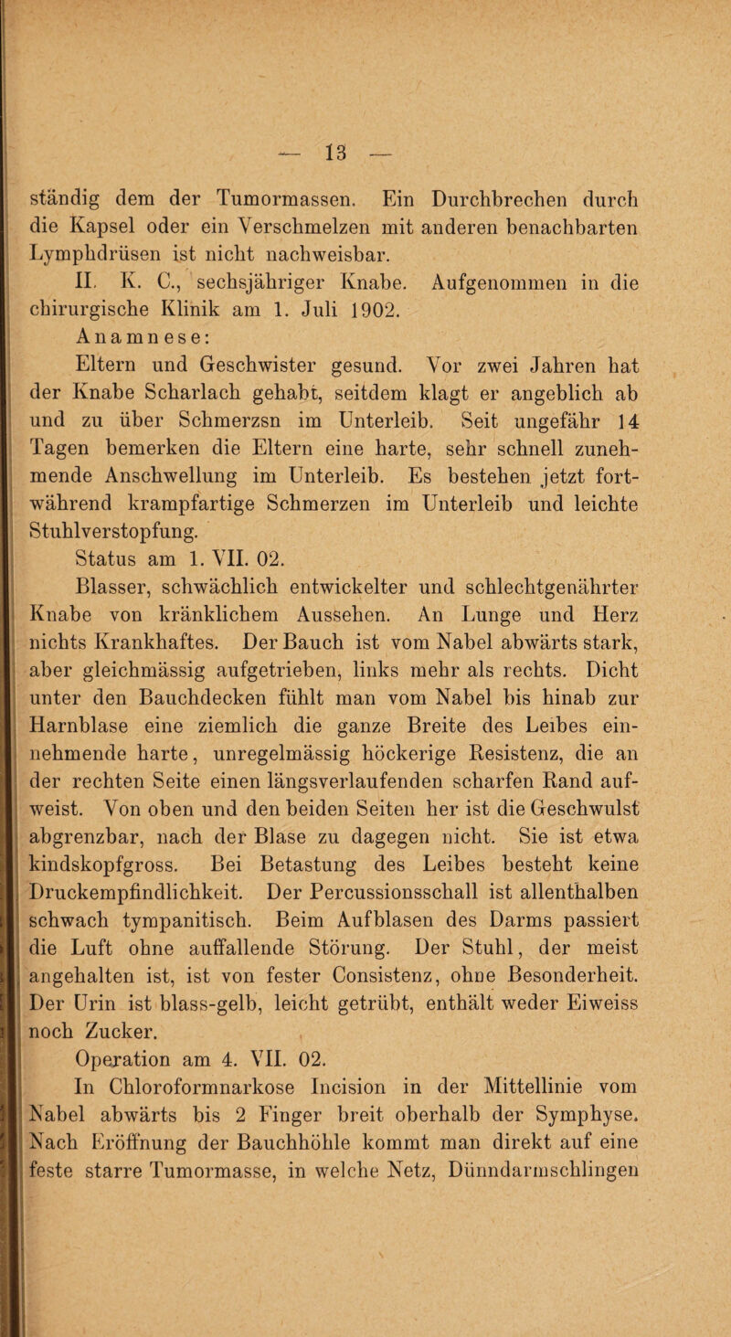 ständig dem der Tumormassen. Ein Durchbrechen durch die Kapsel oder ein Verschmelzen mit anderen benachbarten Lymphdrüsen ist nicht nachweisbar. II. K. C., sechsjähriger Knabe. Aufgenommen in die chirurgische Klinik am 1. Juli 1902. Anamn ese: Eltern und Geschwister gesund. Vor zwei Jahren hat der Knabe Scharlach gehabt, seitdem klagt er angeblich ab und zu über Schmerzsn im Unterleib. Seit ungefähr 14 Tagen bemerken die Eltern eine harte, sehr schnell zuneh¬ mende Anschwellung im Unterleib. Es bestehen jetzt fort¬ während krampfartige Schmerzen im Unterleib und leichte Stuhlverstopfung. Status am 1. VII. 02. Blasser, schwächlich entwickelter und schlechtgenährter Knabe von kränklichem Aussehen. An Lunge und Herz nichts Krankhaftes. Der Bauch ist vom Nabel abwärts stark, aber gleichmässig aufgetrieben, links mehr als rechts. Dicht unter den Bauchdecken fühlt man vom Nabel bis hinab zur Harnblase eine ziemlich die ganze Breite des Leibes ein¬ nehmende harte, unregelmässig höckerige Resistenz, die an der rechten Seite einen längsverlaufenden scharfen Rand auf¬ weist. Von oben und den beiden Seiten her ist die Geschwulst abgrenzbar, nach der Blase zu dagegen nicht. Sie ist etwa kindskopfgross. Bei Betastung des Leibes besteht keine Druckempfindlichkeit. Der Percussionsschall ist allenthalben schwach tympanitisch. Beim Aufblasen des Darms passiert die Luft ohne auffallende Störung. Der Stuhl, der meist angehalten ist, ist von fester Consistenz, ohne Besonderheit. Der Urin ist blass-gelb, leicht getrübt, enthält weder Eiweiss noch Zucker. Operation am 4. VII. 02. In Chloroformnarkose Incision in der Mittellinie vom Nabel abwärts bis 2 Finger breit oberhalb der Symphyse. Nach Eröffnung der Bauchhöhle kommt man direkt auf eine feste starre Tumormasse, in welche Netz, Dünndarmschlingen