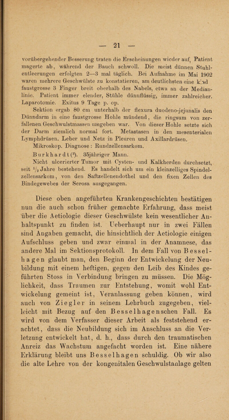 vorübergehender Besserung traten die Erscheinungen wieder auf, Patient magerte ab, während der Bauch schwoll. Die meist dünnen Stuhl¬ entleerungen erfolgten 2—3 mal täglich. Bei Aufnahme im Mai 1902 waren mehrere Geschwülste zu konstatieren, am deutlichsten eine kind faustgrosse 3 Finger breit oberhalb des Nabels, etwa an der Median¬ linie. Patient immer elender, Stühle dünnflüssig, immer zahlreicher. Laparotomie. Exitus 9 Tage p. op. Sektion ergab 80 cm unterhalb der flexura duodeno-jejunalis den Dünndarm in eine faustgrosse Hohle mündend, die ringsum von zer¬ fallenen Geschwulstmassen umgeben war. Von dieser Hohle setzte sich der Darm ziemlich normal fort. Metastasen in den mesenterialen Lymphdrüsen. Leber und Netz in Pleuren und Axillardrüsen, Mikroskop. Diagnose : Rundzellensarkom. Burkhardt (3). 35jähriger Mann. Nicht ulcerierter Tumor mit Cysten- und Kalkherden durchsetzt, seit 1/2 Jahre bestehend. Es handelt sich um ein kleinzelliges Spindel¬ zellensarkom , von den Saftzellenendothel und den fixen Zellen des Bindegewebes der Serosa ausgegangen. Diese oben angeführten Krankengeschichten bestätigen nun die auch schon früher gemachte Erfahrung, dass meist über die Aetiologie dieser Geschwülste kein -wesentlicher An¬ haltspunkt zu finden ist. Ueberhaupt nur in zwei Fällen sind Angaben gemacht, die hinsichtlich der Aetiologie einigen Aufschluss geben und zwar einmal in der Anamnese, das andere Mal im Sektionsprotokoll. In dem Fall von Bessel- hagen glaubt man, den Beginn der Entwickelung der Neu¬ bildung mit einem heftigen, gegen den Leib des Kindes ge¬ führten Stoss in Verbindung bringen zu müssen. Die Mög¬ lichkeit, dass Traumen zur Entstehung, womit wohl Ent¬ wickelung gemeint ist, Veranlassung geben können, wird auch von Ziegler in seinem Lehrbuch zugegeben, viel¬ leicht mit Bezug auf den B esselhagenschen Fall. Es wird von dem Verfasser dieser Arbeit als feststehend er¬ achtet, dass die Neubildung sich im Anschluss an die Ver¬ letzung entwickelt hat, d. h., dass durch den traumatischen Anreiz das Wachstum angefacht worden ist. Eine nähere Erklärung bleibt uns Besselhagen schuldig. Ob wir also die alte Lehre von der kongenitalen Geschwulstanlage gelten