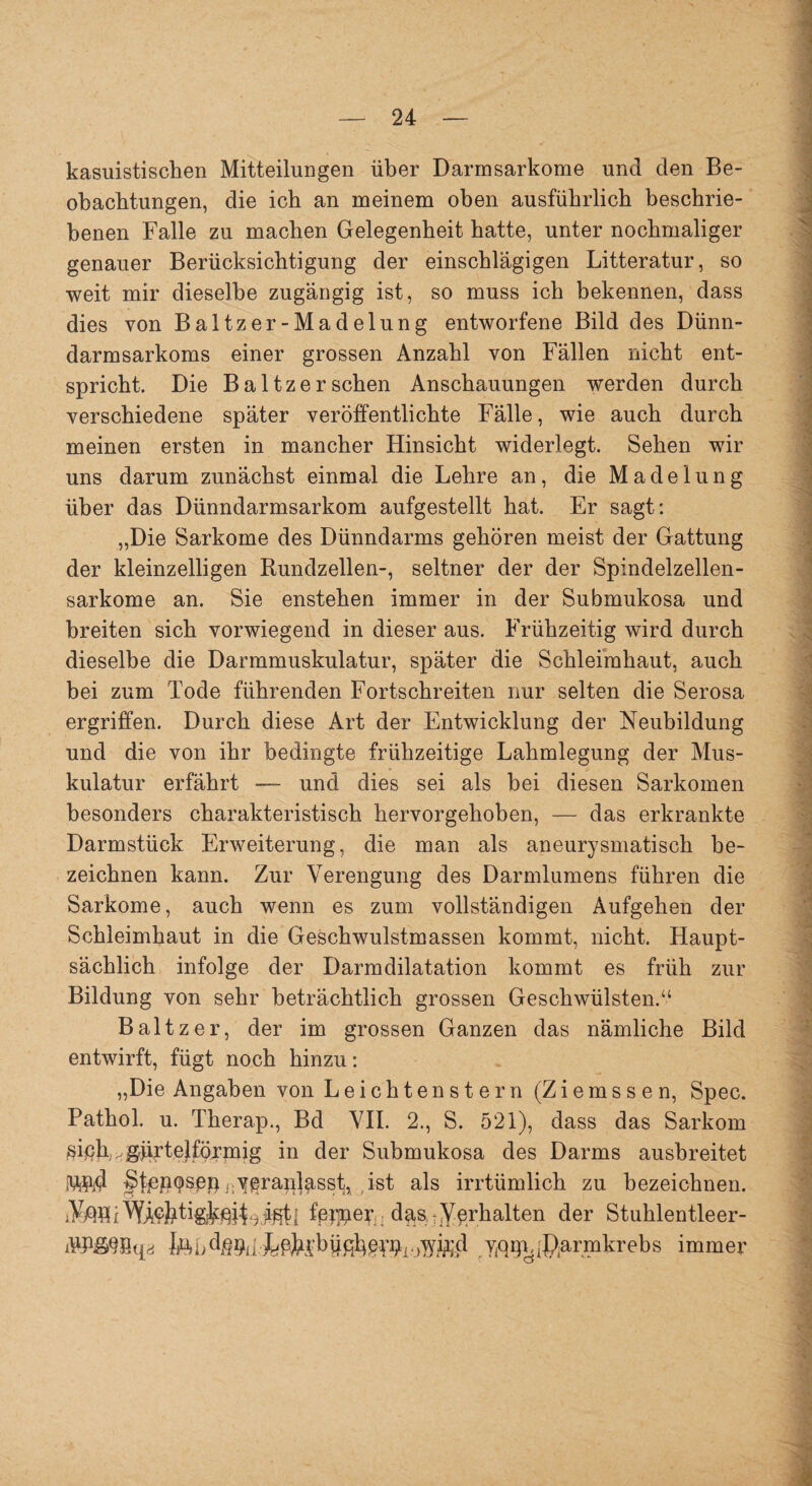 kasuistischen Mitteilungen über Darmsarkome und den Be¬ obachtungen, die ich an meinem oben ausführlich beschrie¬ benen Falle zu machen Gelegenheit hatte, unter nochmaliger genauer Berücksichtigung der einschlägigen Litteratur, so weit mir dieselbe zugängig ist, so muss ich bekennen, dass dies von Baltz er-Madelung entworfene Bild des Dünn¬ darmsarkoms einer grossen Anzahl von Fällen nicht ent¬ spricht. Die Baltzersehen Anschauungen werden durch verschiedene später veröffentlichte Fälle, wie auch durch meinen ersten in mancher Hinsicht widerlegt. Sehen wir uns darum zunächst einmal die Lehre an, die Madelung über das Dünndarmsarkom aufgestellt hat. Er sagt: „Die Sarkome des Dünndarms gehören meist der Gattung der kleinzelligen Rundzellen-, seltner der der Spindelzellen¬ sarkome an. Sie enstehen immer in der Submukosa und breiten sich vorwiegend in dieser aus. Frühzeitig wird durch dieselbe die Darmmuskulatur, später die Schleimhaut, auch bei zum Tode führenden Fortschreiten nur selten die Serosa ergriffen. Durch diese Art der Entwicklung der Neubildung und die von ihr bedingte frühzeitige Lahmlegung der Mus¬ kulatur erfährt — und dies sei als bei diesen Sarkomen besonders charakteristisch hervorgehoben, — das erkrankte Darmstück Erweiterung, die man als aneurysmatisch be¬ zeichnen kann. Zur Verengung des Darmlumens führen die Sarkome, auch wenn es zum vollständigen Aufgehen der Schleimhaut in die Geschwulstmassen kommt, nicht. Haupt¬ sächlich infolge der Darmdilatation kommt es früh zur Bildung von sehr beträchtlich grossen Geschwülsten.“ Baltzer, der im grossen Ganzen das nämliche Bild entwirft, fügt noch hinzu: „Die Angaben von Leichtenstern (Ziemssen, Spec. Pathol. u. Therap., Bd VII. 2., S. 521), dass das Sarkom siph,*grjirt.ejföjppaig in der Submukosa des Darms ausbreitet MW? ^ben^sßp j;y^rap^sst, ist als irrtümlich zu bezeichnen. SMloI fepper da,s TVerhalten der Stuhlentleer- ÄBfiGBqa feb(Rarmkrebs immer