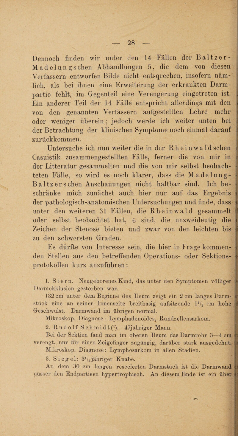 Dennoch finden wir unter den 14 Fällen der Baltzer- M ad elungsehen Abhandlungen 5, die dem von diesen | Verfassern entworfen Bilde nicht entsqrechen, insofern näm- - lieh, als bei ihnen eine Erweiterung der erkrankten Darm- ? partie fehlt, im Gegenteil eine Verengerung eingetreten ist. ; Ein anderer Teil der 14 Fälle entspricht allerdings mit den * von den genannten Verfassern aufgestellten Lehre mehr i oder weniger überein; jedoch werde ich weiter unten bei r der Betrachtung der klinischen Symptome noch einmal darauf j zurückkommen. Untersuche ich nun weiter die in der Rhein wald sehen :: Casuistik zusammengestellten Fälle, ferner die von mir in der Litteratur gesammelten und die von mir selbst beobach¬ teten Fälle, so wird es noch klarer, dass die Madelung- \ Baltz er sehen Anschauungen nicht haltbar sind. Ich be- e schränke mich zunächst auch hier nur auf das Ergebnis i; der pathologisch-anatomischen Untersuchungen und finde, dass i unter den weiteren 31 Fällen, die Rh ein wald gesammelt I oder selbst beobachtet hat, 6 sind, die unzweideutig die ii Zeichen der Stenose bieten und zwar von den leichten bis ji zu den schwersten Graden. Es dürfte von Interesse sein, die hier in Frage kommen- i den Stellen aus den betreffenden Operations- oder Sektions- h Protokollen kurz anzuführen: 1. Stern. Neugeborenes Kind, das unter den Symptomen völliger 9 Darmokklusion gestorben war. 132 cm unter dem Beginne des Ueum zeigt ein 2 cm langes Darm- or stück eine an seiner Innenseite breitbasig aufsitzende D/2 ('m hohe p Geschwulst. Darm wand im übrigen normal. Mikroskop. Diagnose: Lympbadenoides, Rundzellensarkom. 2. Rudolf S c h m i d t (*). 47jähriger Mann. Bei der Sektien fand man im oberen Ileum das Darmrohr 3—4 cm r: verengt, nur für einen Zeigefinger zugängig, darüber stark ausgedehnt, h Mikroskop. Diagnose: Lymphosarkom in allen Stadien. 3. Siegel: 31 2 3/4jähriger Knabe. An dem 30 cm langen resecierten Darmstück ist die Darmwand ausser den Endpartieen hypertrophisch. An diesem Ende ist ein über k