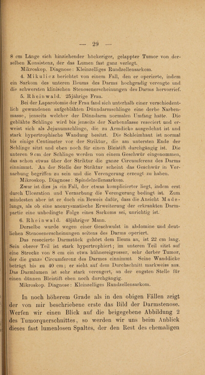 8 cm Länge sich hinziehender höckeriger, gelappter Tumor von der¬ selben Konsistenz, der das Lumen fast ganz verlegt. Mikroskop. Diagnose: Kleinzelliges Rundzellensarkom. 4. Mikulicz berichtet von einem Fall, den er operierte, indem ein Sarkom des unteren Ileums des Darms hochgradig verengte und die schwersten klinischen Stenosenerscheinungen des Darms hervorrief. 5. Rheinwald. 25jährige Frau. Bei der Laparotomie der Frau fand sich unterhalb einer verschiedent¬ lich gewundenen aufgeblähten Dünndarmschlinge eine derbe Karben¬ masse, jenseits welcher der Dünndarm normalen Umfang hatte. Die geblähte Schlinge wird bis jenseits der Narbenmasse reseciert und er¬ weist sich als Jejunumschlinge, die zu Armdicke ausgedehnt ist und stark hypertrophische Wandung besitzt. Die Schleimhaut ist normal bis einige Centimeter vor der Striktur, die am untersten Ende der Schlinge sitzt und eben noch für einen Bleistift durchgängig ist. Die unteren 9 cm der Schlinge werden von einem Geschwür eingenommen, das schon etwas über der Striktur die ganze Circumferenz des Darms einnimmt. An der Stelle der Striktur scheint das Geschwür in Ver¬ narbung begriffen zu sein und die Verengerung erzeugt zu haben. Mikroskop. Diagnose: Spindelzellensarkora. Zwar ist dies ja ein Fall, der etwas komplicierter liegt, indem erst durch Ulceration und Vernarbung die Verengerung bedingt ist. Zum mindesten aber ist er doch ein Beweis dafür, dass die Ansicht Made¬ lungs, als ob eine aneurysmatische Erweiterung der erkrankten Darm¬ partie eine unbedingte Folge eines Sarkoms sei, unrichtig ist. 6. Rheinwald. 43jähriger Mann. Derselbe wurde wegen einer Geschwulst in abdomine und deut¬ lichen Stenosenerscheinungen seitens des Darms operiert. Das resecierte Darmstück gehört dem Ileum an, ist 22 cm lang. Sein oberer Teil ist stark hypertrophiert; im unteren Teil sitzt auf eine Strecke von 8 cm ein etwa hühnereigrosser, sehr derber Tumor, der die ganze Circumferenz des Darmes einnimmt. Seine Wanddicke beträgt bis zu 40 cm; er sieht auf dem Durchschnitt markweiss aus. Das Darmlumen ist sehr stark verengert, an der engsten Stelle für einen dünnen Bleistift eben noch durchgängig. Mikroskop. Diagnose: Kleinzelliges Rundzellensarkom. In noch höherem Grade als in den obigen Fällen zeigt der von mir beschriebene erste das Bild der Darmstenose. Werfen wir einen Blick auf die beigegebene Abbildung 2 des Tumorquerschnittes, so werden wir uns beim Anblick dieses fast lumenlosen Spaltes, der den Rest des ehemaligen