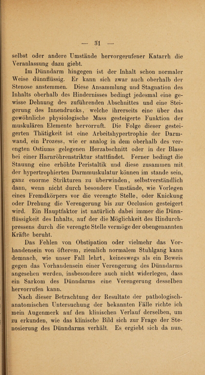 selbst oder andere Umstände hervorgerufener Katarrh die Veranlassung dazu giebt. Im Dünndarm hingegen ist der Inhalt schon normaler Weise dünnflüssig. Er kann sich zwar auch oberhalb der Stenose anstemmen. Diese Ansammlung und Stagnation des Inhalts oberhalb des Hindernisses bedingt jedesmal eine ge¬ wisse Dehnung des zuführenden Abschnittes und eine Stei¬ gerung des Innendrucks, welche ihrerseits eine über das gewöhnliche physiologische Mass gesteigerte Funktion der muskulären Elemente hervorruft. Die Folge dieser gestei¬ gerten Thätigkeit ist eine Arbeitshypertrophie der Darm¬ wand, ein Prozess, wie er analog in dem oberhalb des ver¬ engten Ostiums gelegenen Herzabschnitt oder in der Blase hei einer Harnröhrenstriktur stattfindet. Ferner bedingt die Stauung eine erhöhte Peristaltik und diese zusammen mit der hypertrophierten Darmmuskulatur können im stände sein, ganz enorme Strikturen zu überwinden, selbstverständlich dann, wenn nicht durch besondere Umstände, wie Vorlegen eines Fremdkörpers vor die verengte Stelle, oder Knickung oder Drehung die Verengerung bis zur Occlusion gesteigert wird. Ein Hauptfaktor ist natürlich dabei immer die Diirm- fiüssigkeit des Inhalts, auf der die Möglichkeit des Hindurch- pressens durch die verengte Stelle vermöge der obengenannten Kräfte beruht. Das Fehlen von Obstipation oder vielmehr das Vor¬ handensein von öfterem, ziemlich normalem Stuhlgang kann demnach, wie unser Fall lehrt, keineswegs als ein Beweis gegen das Vorhandensein einer Verengerung des Dünndarms angesehen werden, insbesondere auch nicht widerlegen, dass ein Sarkom des Dünndarms eine Verengerung desselben hervorrufen kann. Nach dieser Betrachtung der Resultate der pathologisch¬ anatomischen Untersuchung der bekannten Fälle richte ich mein Augenmerk auf den klinischen Verlauf derselben, um zu erkunden, wie das klinische Bild sich zur Frage der Ste- nosierung des Dünndarms verhält. Es ergiebt sich da nun,