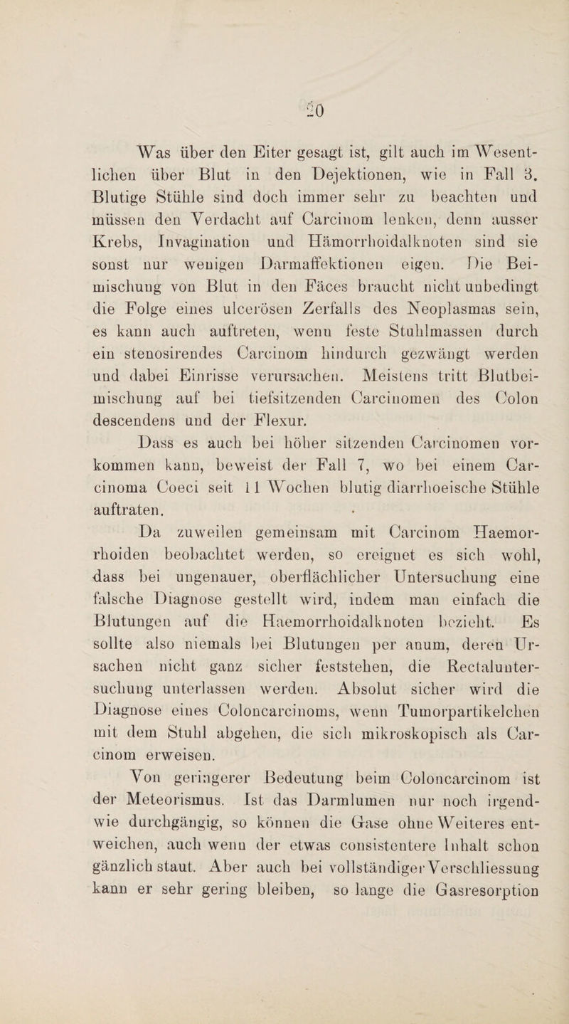 Was über den Eiter gesagt ist, gilt auch im Wesent¬ lichen über Blut in den Dejektionen, wie in Fall 3. Blutige Stühle sind doch immer sehr zu beachten und müssen den Verdacht auf Carcinom lenken, denn ausser Krebs, Invagination und Hämorrhoidalknoten sind sie sonst nur wenigen Darmaffektionen eigen. Die Bei¬ mischung von Blut in den Fäces braucht nicht unbedingt die Folge eines ulcerösen Zerfalls des Neoplasmas sein, es kann auch auftreten, wenn feste Stuhlmassen durch ein stenosirendes Carcinom hindurch gezwängt werden und dabei Einrisse verursachen. Meistens tritt Blutbei¬ mischung auf bei tiefsitzenden Carcinomen des Colon descendens und der Flexur. Dass es auch bei höher sitzenden Carcinomen Vor¬ kommen kann, beweist der Fall 7, wo bei einem Car¬ cinoma Coeci seit i 1 Wochen blutig diarrhoeische Stühle auftraten. Da zuweilen gemeinsam mit Carcinom Haemor- rhoiden beobachtet werden, so ereignet es sich wohl, dass bei ungenauer, oberflächlicher Untersuchung eine falsche Diagnose gestellt wird, indem man einfach die Blutungen auf die Haemorrhoidalknoten bezieht. Es sollte also niemals bei Blutungen per anum, deren Ur¬ sachen nicht ganz sicher feststehen, die Rectalunter¬ suchung unterlassen werden. Absolut sicher wird die Diagnose eines Coloncarcinoms, wenn Tumorpartikelchen mit dem Stuhl abgehen, die sich mikroskopisch als Car¬ cinom erweisen. Von geringerer Bedeutung beim Coloncarcinom ist der Meteorismus. Ist das Darmlumen nur noch irgend¬ wie durchgängig, so können die Gase ohne Weiteres ent¬ weichen, auch wenn der etwas consistentere Inhalt schon gänzlich staut. Aber auch bei vollständiger Verschliessung kann er sehr gering bleiben, so lange die Gasresorption