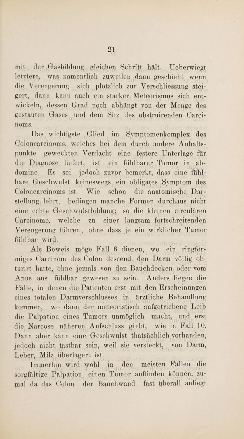 mit der Gasbildung gleichen Schritt hält. Ueberwiegt letztere, was namentlich zuweilen dann geschieht wenn die Verengerung sich plötzlich zur Verschliessung stei¬ gert, dann kann auch ein starker Meteorismus sich ent¬ wickeln, dessen Grad noch ahhängt von der Menge des gestauten Gases und dem Sitz des obstruirenden Carci- noms. .Das wichtigste Glied im Symptomenkomplex des Ooloncarcinoms, welches hei dem durch andere Anhalts¬ punkte geweckten Verdacht eine festere Unterlage für die Diagnose liefert, ist ein fühlbarer Tumor in ab- domine. Es sei jedoch zuvor bemerkt, dass eine fühl¬ bare Geschwulst keineswegs ein obligates Symptom des Ooloncarcinoms ist. Wie schon die anatomische Dar¬ stellung lehrt, bedingen manche Formen durchaus nicht eine echte Geschwulstbildung; so die kleinen circularen Carcinome, welche zu einer langsam fortschreitenden Verengerung führen, ohne dass je ein wirklicher Tumor fühlbar wird. .. ' ■ 11 , • 1 ': ' ■ '• i •,; •! t < > Als Beweis möge Fall 6 dienen, wo ein ringför¬ miges Carcinom des Colon descend. den Darm völlig ob- turirt hatte, ohne jemals von den Bauchdecken oder vom Anus aus fühlbar gewesen zu sein. Anders liegen die Fälle, in denen die Patienten erst mit den Erscheinungen /■ eines totalen Darmverschlusses in ärztliche Behandlung kommen, wo dann der meteoristisch aufgetriebene Leib die Palpation eines Tumors unmöglich macht, und erst die Narcose näheren Aufschluss giebt, wie in Fall 10. Dann aber kann eine Geschwulst thatsächlich vorhanden, jedoch nicht tastbar sein, weil sie versteckt, von Darm, Leber, Milz überlagert ist. Immerhin wird wohl in den meisten Fällen die . i * sorgfältige Palpation einen Tumor auftinden können, zu¬ mal da das Colon der Bauchwand fast überall anliegt