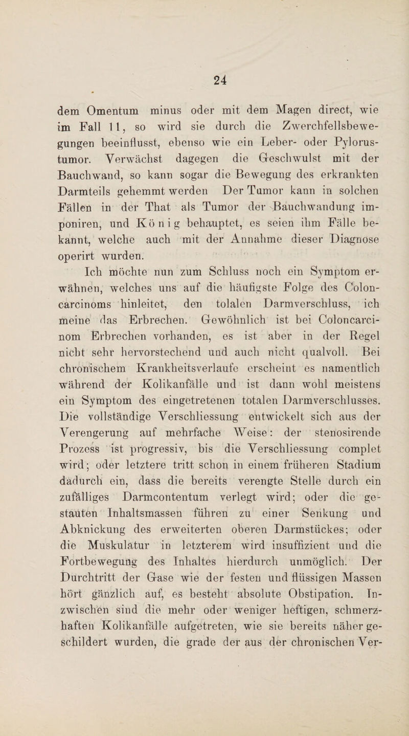 dem Omentum minus oder mit dem Magen direct, wie im Fall 11, so wird sie durch die Zwerchfellsbewe¬ gungen beeinflusst, ebenso wie ein Leber- oder Pylorus- tumor. Verwächst dagegen die Geschwulst mit der Bauch wand, so kann sogar die Bewegung des erkrankten Darmteils gehemmt werden Der Tumor kann in solchen Fällen in der That als Tumor der Bauchwandung im- poniren, und König behauptet, es seien ihm Fälle be¬ kannt, welche auch mit der Annahme dieser Diagnose operirt wurden. Ich möchte nun zum Schluss noch ein Symptom er¬ wähnen, welches uns auf die häufigste Folge des Colon- carcinoms hinleitet, den tolalen Darmverschluss, ich meine das Erbrechen. Gewöhnlich ist bei Colon carci- nom Erbrechen vorhanden, es ist aber in der Regel nicht sehr hervorstechend und auch nicht qualvoll. Bei chronischem Krankheitsverlaufe erscheint es namentlich während der Kolikanfälle und ist dann wohl meistens ein Symptom des eingetretenen totalen Darmverschlusses. Die vollständige Verschliessung entwickelt sich aus der Verengerung auf mehrfache Weise: der stenosirende Prozess ist progressiv, bis die Verschliessung complet wird; oder letztere tritt schon in einem früheren Stadium dadurch ein, dass die bereits verengte Stelle durch ein zufälliges Darmcontentum verlegt wird; oder die ge¬ stauten Inhaltsmassen führen zu einer Senkung und Abknickung des erweiterten oberen Darmstückes; oder die Muskulatur in letzterem wird insuffizient und die Fortbewegung des Inhaltes hierdurch unmöglich. Der Durchtritt der Gase wie der festen und flüssigen Massen hört gänzlich auf, es besteht absolute Obstipation. In¬ zwischen sind die mehr oder weniger heftigen, schmerz¬ haften Kolikanfälle aufgetreten, wie sie bereits näher ge¬ schildert wurden, die grade der aus der chronischen Ver-