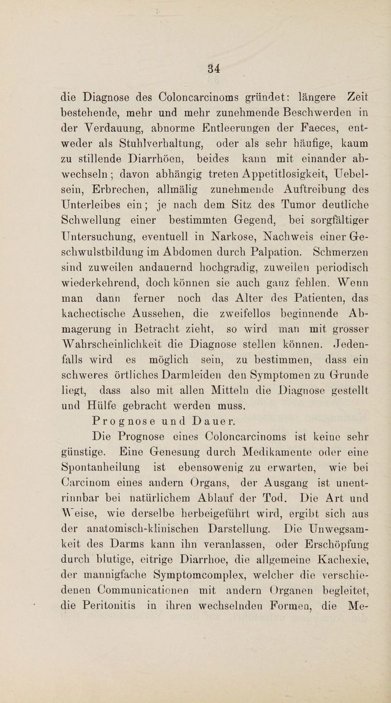 die Diagnose des Coloncarcinoms gründet: längere Zeit bestehende, mehr und mehr zunehmende Beschwerden in der Verdauung, abnorme Entleerungen der Faeces, ent¬ weder als Stuhlverhaltung, oder als sehr häufige, kaum zu stillende Diarrhöen, beides kann mit einander ab¬ wechseln ; davon abhängig treten Appetitlosigkeit, Uebel- sein, Erbrechen, allmälig zunehmende Auftreibung des Unterleibes ein; je nach dem Sitz des Tumor deutliche Schwellung einer bestimmten Gegend, bei sorgfältiger Untersuchung, eventuell in Narkose, Nachweis einer Ge¬ schwulstbildung im Abdomen durch Palpation. Schmerzen sind zuweilen andauernd hochgradig, zuweilen periodisch wiederkehrend, doch können sie auch ganz fehlen. Wenn man dann ferner noch das Alter des Patienten, das / kachectische Aussehen, die zweifellos beginnende Ab¬ magerung in Betracht zieht, so wird man mit grosser Wahrscheinlichkeit die Diagnose stellen können. Jeden¬ falls wird es möglich sein, zu bestimmen, dass ein schweres örtliches Darmleiden den Symptomen zu Grunde liegt, dass also mit allen Mitteln die Diagnose gestellt und Hülfe gebracht werden muss. Prognose und Dauer. Die Prognose eines Coloncarcinoms ist keine sehr günstige. Eine Genesung durch Medikamente oder eine Spontanheilung ist ebensowenig zu erwarten, wie bei Oarcinom eines andern Organs, der Ausgang ist unent¬ rinnbar bei natürlichem Ablauf der Tod. Die Art und Weise, wie derselbe herbeigeführt wird, ergibt sich aus der anatomisch-klinischen Darstellung. Die Unwegsam¬ keit des Darms kann ihn veranlassen, oder Erschöpfung durch blutige, eitrige Diarrhoe, die allgemeine Kachexie, der mannigfache Symptomcomplex, welcher die verschie¬ denen Communicationen mit andern Organen begleitet, die Peritonitis in ihren wechselnden Formen, die Me-
