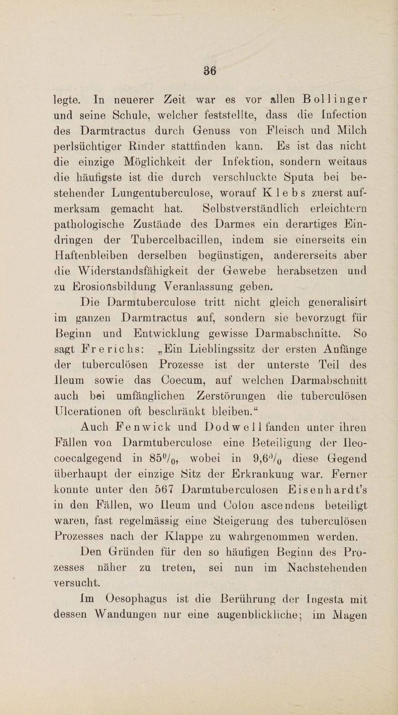 legte. In neuerer Zeit war es vor allen Bollinger und seine Schule, welcher feststellte, dass die Infection des Darmtractus durch Genuss von Fleisch und Milch perlsüchtiger Rinder stattfinden kann. Es ist das nicht die einzige Möglichkeit der Infektion, sondern weitaus die häufigste ist die durch verschluckte Sputa bei be¬ stehender Lungentuberculose, worauf K 1 e b s zuerst auf¬ merksam gemacht hat. Selbstverständlich erleichtern pathologische Zustände des Darmes ein derartiges Ein¬ dringen der Tubercelbacillen, indem sie einerseits ein Haftenbleiben derselben begünstigen, andererseits aber die Widerstandsfähigkeit der Gewebe herabsetzen und zu Erosionsbildung Veranlassung geben. Die Darmtuberculose tritt nicht gleich generalisirt im ganzen Darmtractus auf, sondern sie bevorzugt für Beginn und Entwicklung gewisse Darmabschnitte. So sagt Frerichs: „Ein Lieblingssitz der ersten Anfänge der tuberculösen Prozesse ist der unterste Teil des Ileum sowie das Coecum, auf welchen Darmabschnitt auch bei umfänglichen Zerstörungen die tuberculösen Ulcerationen oft beschränkt bleiben.“ Auch Fenwick und Dod w e 11 fanden unter ihren Fällen von Darmtuberculose eine Beteiligung der Ileo- coecalgegend in 85°/0, wobei in 9,6‘V0 diese Gegend überhaupt der einzige Sitz der Erkrankung war. Ferner konnte unter den 567 Darmtuberculosen Eisenhardt’s in den Fällen, wo Ileum und Colon ascendeos beteiligt waren, fast regelmässig eine Steigerung des tuberculösen Prozesses nach der Klappe zu wahrgenommen werden. Den Gründen für den so häutigen Beginn des Pro¬ zesses näher zu treten, sei nun im Nachstehenden versucht. Im Oesophagus ist die Berührung der Ingesta mit dessen Wandungen nur eine augenblickliche; im Magen