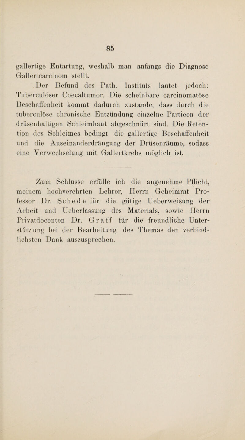 gallertige Entartung, weshalb man anfangs die Diagnose Gallertcarcinom stellt. .Der Befund des Patli. Instituts lautet jedoch: Tubereulöser Coecaltumor. Die scheinbare carcinomatöse Beschaffenheit kommt dadurch zustande, dass durch die tuberculöse chronische Entzündung einzelne Partieen der drüsenhaltigen Schleimhaut abgeschnürt sind. Die Reten¬ tion des Schleimes bedingt die gallertige Beschaffenheit und die Auseinanderdrängung der Drüsenräume, sodass eine Verwechselung mit Gallertkrebs möglich ist. Zum Schlüsse erfülle ich die angenehme Pflicht, meinem hochverehrten Lehrer, Herrn Geheimrat Pro¬ fessor Dr. Schede für die gütige Uebenveisung der Arbeit und Ueborlassung des Materials, sowie Herrn Privatdocenten Dr. Gr aff für die freundliche Unter¬ stützung bei der Bearbeitung des Themas den verbind¬ lichsten Dank auszusprechen.
