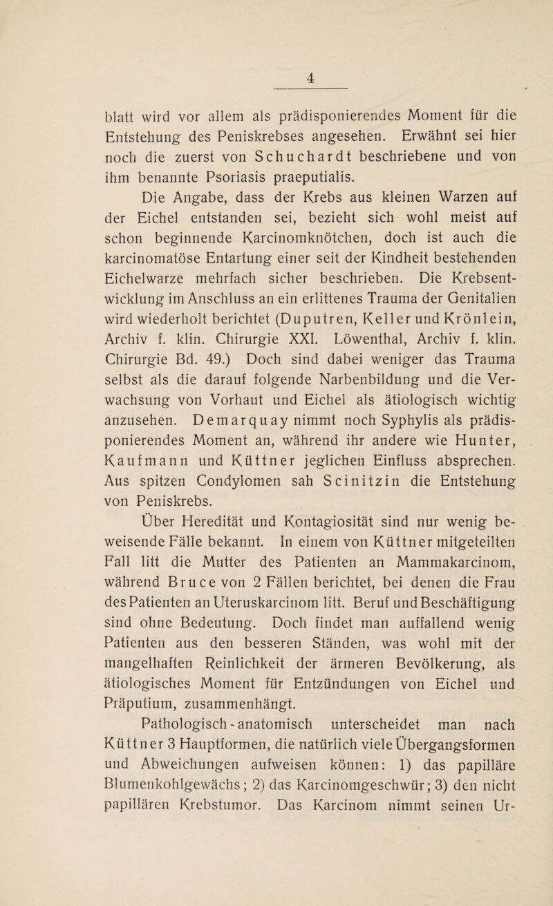 blatt wird vor allem als prädisponierendes Moment für die Entstehung des Peniskrebses angesehen. Erwähnt sei hier noch die zuerst von Schuchardt beschriebene und von ihm benannte Psoriasis praeputialis. Die Angabe, dass der Krebs aus kleinen Warzen auf der Eichel entstanden sei, bezieht sich wohl meist auf schon beginnende Karcinomknötchen, doch ist auch die karcinomatöse Entartung einer seit der Kindheit bestehenden Eichelwarze mehrfach sicher beschrieben. Die Krebsent¬ wicklung im Anschluss an ein erlittenes Trauma der Genitalien wird wiederholt berichtet (Duputren, Keller und Krönlein, Archiv f. klin. Chirurgie XXL Löwenthal, Archiv f. klin. Chirurgie Bd. 49.) Doch sind dabei weniger das Trauma selbst als die darauf folgende Narbenbildung und die Ver¬ wachsung von Vorhaut und Eichel als ätiologisch wichtig anzusehen. Demarquay nimmt noch Syphylis als prädis¬ ponierendes Moment an, während ihr andere wie Hunter, Kaufmann und Küttner jeglichen Einfluss absprechen. Aus spitzen Condylomen sah Scinitzin die Entstehung von Peniskrebs. Ober Heredität und Kontagiosität sind nur wenig be¬ weisende Fälle bekannt. In einem von Küttner mitgeteilten Fall litt die Mutter des Patienten an Mammakarcinom, während Bruce von 2 Fällen berichtet, bei denen die Frau des Patienten an Uteruskarcinom litt. Beruf und Beschäftigung sind ohne Bedeutung. Doch findet man auffallend wenig Patienten aus den besseren Ständen, was wohl mit der mangelhaften Reinlichkeit der ärmeren Bevölkerung, als ätiologisches Moment für Entzündungen von Eichel und Präputium, zusammenhängt. Pathologisch - anatomisch unterscheidet man nach Küttner 3 Hauptformen, die natürlich viele Übergangsformen und Abweichungen aufweisen können: 1) das papilläre Blumenkohlgewächs; 2) das Karcinomgeschwür; 3) den nicht papillären Krebstumor. Das Karcinom nimmt seinen Ur-