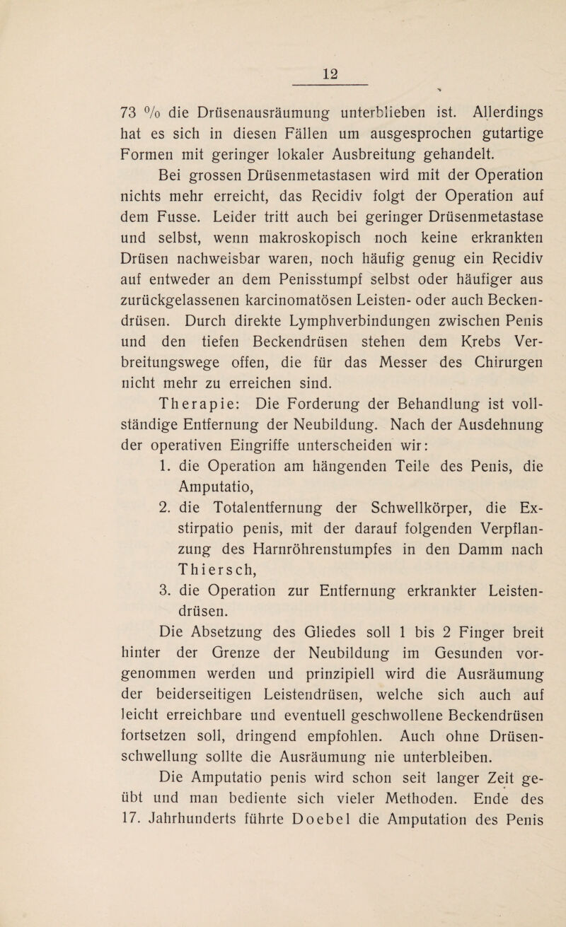 73 % die Drüsenausräumung unterblieben ist. Allerdings hat es sich in diesen Fällen um ausgesprochen gutartige Formen mit geringer lokaler Ausbreitung gehandelt. Bei grossen Drüsenmetastasen wird mit der Operation nichts mehr erreicht, das Recidiv folgt der Operation auf dem Fusse. Leider tritt auch bei geringer Drüsenmetastase und selbst, wenn makroskopisch noch keine erkrankten Drüsen nachweisbar waren, noch häufig genug ein Recidiv auf entweder an dem Penisstumpf selbst oder häufiger aus zurückgelassenen karcinomatösen Leisten- oder auch Becken¬ drüsen. Durch direkte Lymphverbindungen zwischen Penis und den tiefen Beckendrüsen stehen dem Krebs Ver¬ breitungswege offen, die für das Messer des Chirurgen nicht mehr zu erreichen sind. Therapie: Die Forderung der Behandlung ist voll¬ ständige Entfernung der Neubildung. Nach der Ausdehnung der operativen Eingriffe unterscheiden wir: 1. die Operation am hängenden Teile des Penis, die Amputatio, 2. die Totalentfernung der Schwellkörper, die Ex- stirpatio penis, mit der darauf folgenden Verpflan¬ zung des Harnröhrenstumpfes in den Damm nach Thiersch, 3. die Operation zur Entfernung erkrankter Leisten¬ drüsen. Die Absetzung des Gliedes soll 1 bis 2 Finger breit hinter der Grenze der Neubildung im Gesunden vor¬ genommen werden und prinzipiell wird die Ausräumung der beiderseitigen Leistendrüsen, welche sich auch auf leicht erreichbare und eventuell geschwollene Beckendrüsen fortsetzen soll, dringend empfohlen. Auch ohne Drüsen¬ schwellung sollte die Ausräumung nie unterbleiben. Die Amputatio penis wird schon seit langer Zeit ge¬ übt und man bediente sich vieler Methoden. Ende des 17. Jahrhunderts führte Doebel die Amputation des Penis