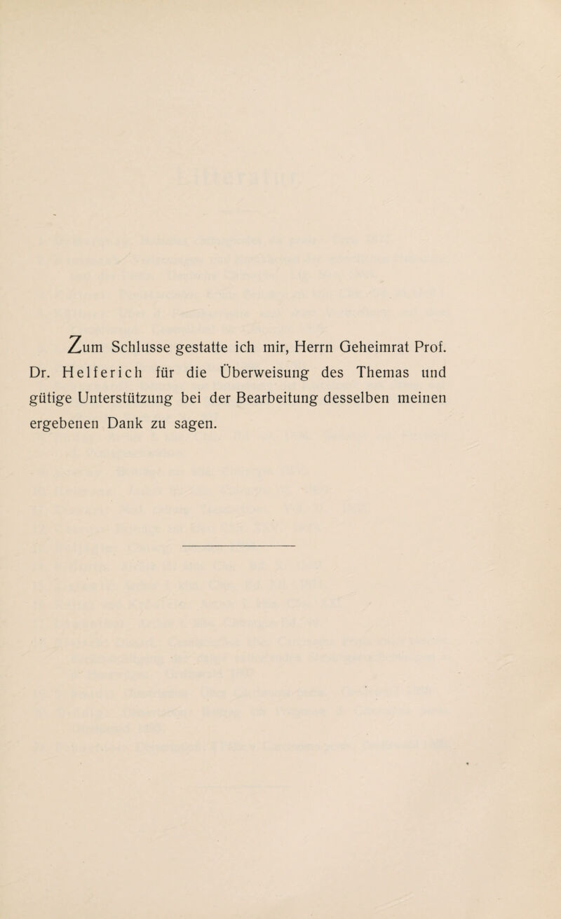 Zum Schlüsse gestatte ich mir, Herrn Geheimrat Prof. Dr. Helfer ich für die Überweisung des Themas und gütige Unterstützung bei der Bearbeitung desselben meinen ergebenen Dank zu sagen.