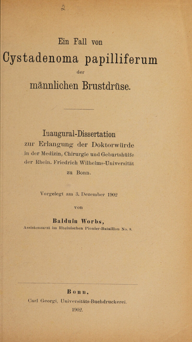 A. Ein Fall von Oystadenoma papilliferum der männlichen Brustdrüse. Inaugural-Dissertation zur Erlangung der Doktorwürde in der Medizin, Chirurgie und Geburtshülfe der Rhein. Friedrich Wilhelms-Universität zu Bonn. Vorgelegt am 3. Dezember 1902 von Balduin Worbs* Assistenzarzt im Rheinischen Pionier-Bataillon No. 8. B o n n, Carl Georgi, Universitäts-Buchdruckerei. 1902.