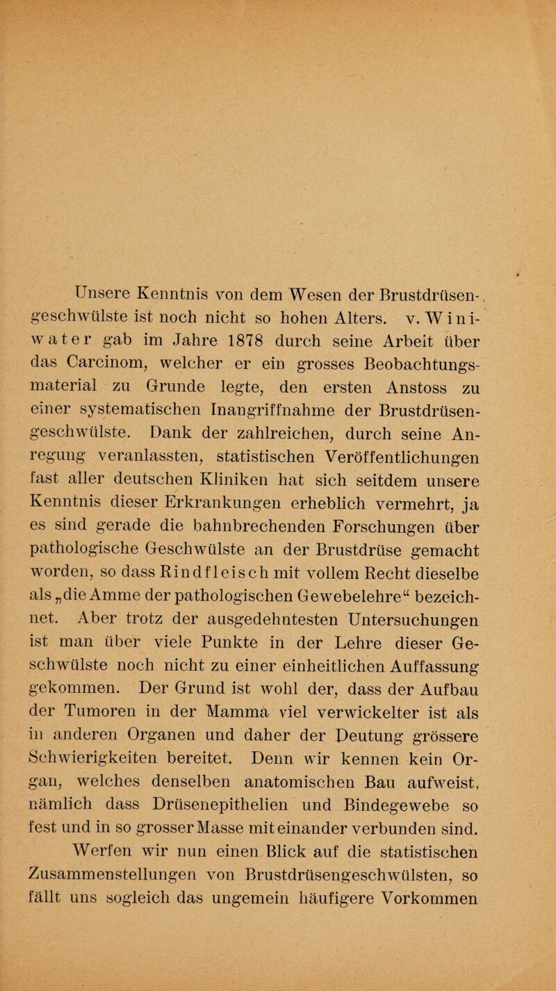 Unsere Kenntnis von dem Wesen der Brustdrüsen-, geschwülste ist noch nicht so hohen Alters, v. Wini- water gab im Jahre 1878 durch seine Arbeit über das Carcinom, welcher er ein grosses Beobachtungs¬ material zu Grunde legte, den ersten Anstoss zu einer systematischen Inangriffnahme der Brustdrüsen¬ geschwülste. Dank der zahlreichen, durch seine An¬ regung veranlassten, statistischen Veröffentlichungen fast aller deutschen Kliniken hat sich seitdem unsere Kenntnis dieser Erkrankungen erheblich vermehrt, ja es sind gerade die bahnbrechenden Forschungen über pathologische Geschwülste an der Brustdrüse gemacht worden, so dass Rindfleisch mit vollem Recht dieselbe als „die Amme der pathologischen Gewebelehre“ bezeich¬ net. Aber trotz der ausgedehntesten Untersuchungen ist man über viele Punkte in der Lehre dieser Ge¬ schwülste noch nicht zu einer einheitlichen Auffassung gekommen. Der Grund ist wohl der, dass der Aufbau der Tumoren in der Mamma viel verwickelter ist als in anderen Organen und daher der Deutung grössere Schwierigkeiten bereitet. Denn wir kennen kein Or¬ gan, welches denselben anatomischen Bau aufweist, nämlich dass Drüsenepithelien und Bindegewebe so fest und in so grosser Masse miteinander verbunden sind. Werfen wir nun einen Blick auf die statistischen Zusammenstellungen von Brustdrüsengeschwülsten, so fällt uns sogleich das ungemein häufigere Vorkommen