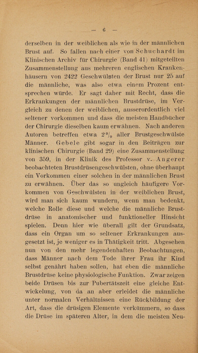 derselben in der weiblichen als wie in der männlichen Brust auf. So fallen nach einer von Schuchardt im Klinischen Archiv für Chirurgie (Band 41) mitgeteilten Zusammenstellung aus mehreren englischen Kranken¬ häusern von 2422 Geschwülsten der Brust nur 25 auf die männliche, was also etwa einem Prozent ent¬ sprechen würde. Er sagt daher mit Recht, dass die Erkrankungen der männlichen Brustdrüse, im Ver¬ gleich zu denen der weiblichen, ausserordentlich viel seltener Vorkommen und dass die meisten Handbücher der Chirurgie dieselben kaum erwähnen. Nach anderen Autoren betreffen etwa 2 °/0 aller Brustgeschwülste Männer. Geb eie gibt sogar in den Beiträgen zur klinischen Chirurgie (Band 29) eine Zusammenstellung von 359, in der Klinik des Professor v. Angerer beobachteten Brustdrüsengeschwülsten, ohne überhaupt ein Vorkommen einer solchen in der männlichen Brust zu erwähnen. Über das so ungleich häufigere Vor¬ kommen von Geschwülsten in der weiblichen Brust, wird man sich kaum wundern, wenn man bedenkt, welche Rolle diese und welche die männliche Brust¬ drüse in anatomischer und funktioneller Hinsicht spielen. Denn hier wie überall gilt der Grundsatz, dass ein Organ um so seltener Erkrankungen aus¬ gesetzt ist, je weniger es in Thätigkeit tritt. Abgesehen nun von den mehr legendenhaften Beobachtungen, dass Männer nach dem Tode ihrer Frau ihr Kind selbst genährt haben sollen, hat eben die männliche Brustdrüse keine physiologische Funktion. Zwar zeigen beide Drüsen bis zur Pubertätszeit eine gleiche Ent¬ wickelung, von da an aber erleidet die männliche unter normalen Verhältnissen eine Rückbildung der Art, dass die drüsigen Elemente verkümmern, so dass die Drüse im späteren Alter, in dem die meisten Neu-