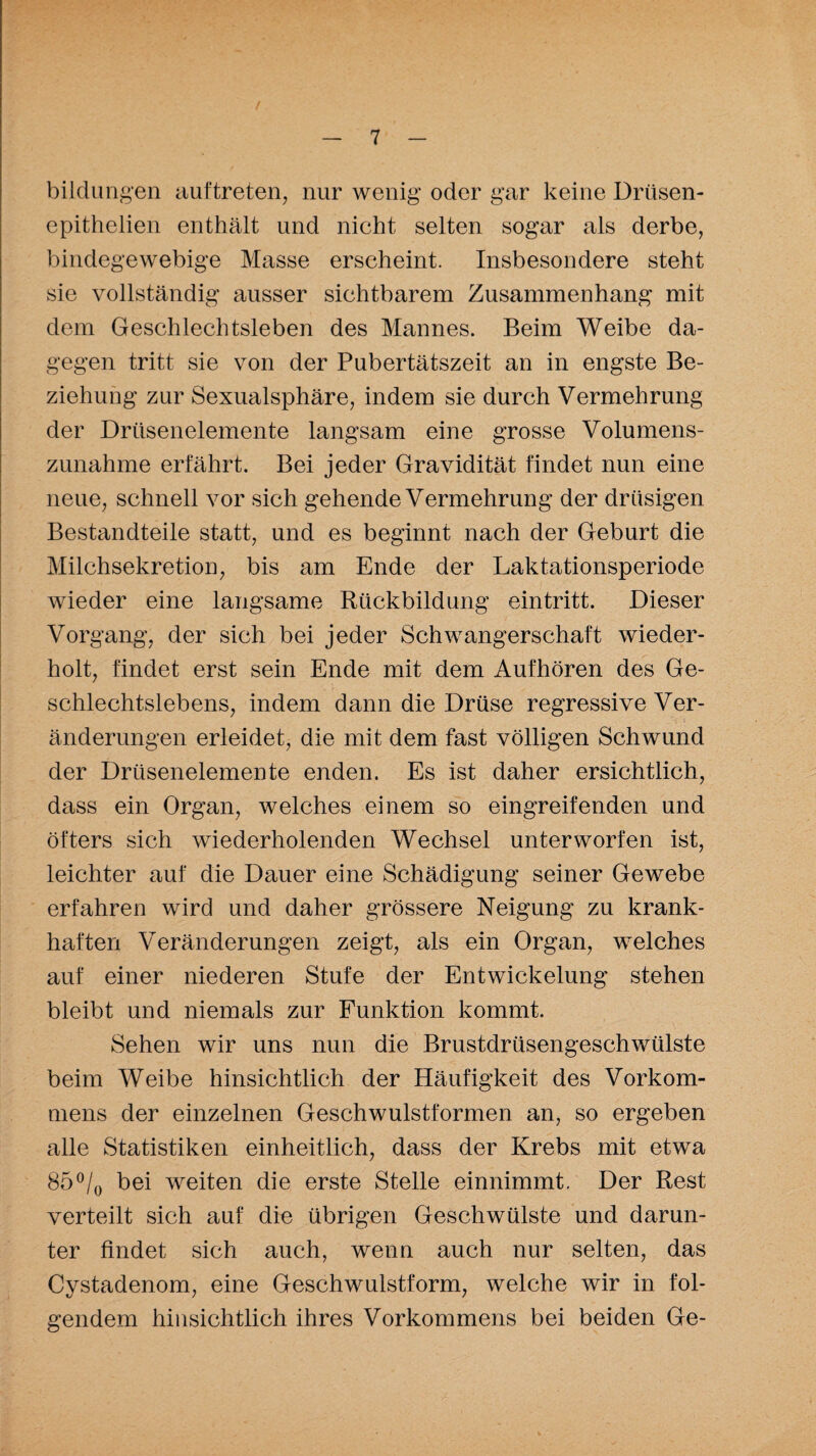 bildungen auftreten, nur wenig oder gar keine Driisen- epithelien enthält und nicht selten sogar als derbe, bindegewebige Masse erscheint. Insbesondere steht sie vollständig ausser sichtbarem Zusammenhang mit dem Geschlechtsleben des Mannes. Beim Weibe da¬ gegen tritt sie von der Pubertätszeit an in engste Be¬ ziehung zur Sexualsphäre, indem sie durch Vermehrung der Drüsenelemente langsam eine grosse Volumens¬ zunahme erfährt. Bei jeder Gravidität findet nun eine neue, schnell vor sich gehende Vermehrung der drüsigen Bestandteile statt, und es beginnt nach der Geburt die Milchsekretion, bis am Ende der Laktationsperiode wieder eine langsame Rückbildung eintritt. Dieser Vorgang, der sich bei jeder Schwangerschaft wieder¬ holt, findet erst sein Ende mit dem Aufhören des Ge¬ schlechtslebens, indem dann die Drüse regressive Ver¬ änderungen erleidet, die mit dem fast völligen Schwund der Drüsenelemente enden. Es ist daher ersichtlich, dass ein Organ, welches einem so eingreifenden und öfters sich wiederholenden Wechsel unterworfen ist, leichter auf die Dauer eine Schädigung seiner Gewebe erfahren wird und daher grössere Neigung zu krank¬ haften Veränderungen zeigt, als ein Organ, welches auf einer niederen Stufe der Entwickelung stehen bleibt und niemals zur Funktion kommt. Sehen wir uns nun die Brustdrüsengeschwülste beim Weibe hinsichtlich der Häufigkeit des Vorkom¬ mens der einzelnen Geschwulstformen an, so ergeben alle Statistiken einheitlich, dass der Krebs mit etwa 85°/0 bei weiten die erste Stelle einnimmt. Der Rest verteilt sich auf die übrigen Geschwülste und darun¬ ter findet sich auch, wenn auch nur selten, das Cystadenom, eine Geschwulstform, welche wir in fol¬ gendem hinsichtlich ihres Vorkommens bei beiden Ge-