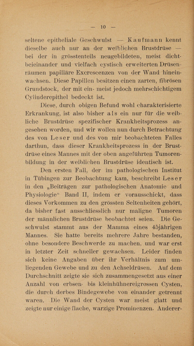 seltene epitheliale Geschwulst — Kaufmann kennt dieselbe auch nur an der weiblichen Brustdrüse — bei der in grösstenteils neugebildeten, meist dicht- beieinander und vielfach eystisch erweiterten Drüsen¬ räumen papilläre Excrescenzen von der Wand hinein- wachsen. Diese Papillen besitzen einen zarten, fibrösen Grundstock, der mit ein- meist jedoch mehrschichtigem Cylinderepithel bedeckt ist. Diese, durch obigen Befund wohl charakterisierte Erkrankung, ist also bisher als ein nur für die weib¬ liche Brustdrüse spezifischer Krankheitsprozess an¬ gesehen worden, und wir wollen nun durch Betrachtung des von Leser und des von mir beobachteten Falles darthun, dass dieser Krankheitsprozess in der Brust¬ drüse eines Mannes mit der oben angeführten Tumoren¬ bildung in der weiblichen Brustdrüse identisch ist. Den ersten Fall, der im pathologischen Institut in Tübingen zur Beobachtung kam, beschreibt Leser in den „Beiträgen zur pathologischen Anatomie und Physiologie“ Band II, indem er vorausschickt, dass dieses Vorkommen zu den grössten Seltenheiten gehört, da bisher fast ausschliesslich nur maligne Tumoren der männlichen Brustdrüse beobachtet seien. Die Ge¬ schwulst stammt aus der Mamma eines 45jährigen Mannes. Sie hatte bereits mehrere Jahre bestanden, ohne besondere Beschwerde zu machen, und war erst in letzter Zeit schneller gewachsen. Leider finden sich keine Angaben über ihr Verhältnis zum um¬ liegenden Gewebe und zu den Achseldrüsen. Auf dem Durchschnitt zeigte sie sich zusammengesetzt aus einer Anzahl von erbsen- bis kleinhühnereigrossen Cysten, die durch derbes Bindegewebe von einander getrennt waren. Die Wand der Cysten war meist glatt und zeigte nur einige flache, warzige Prominenzen. Anderer-