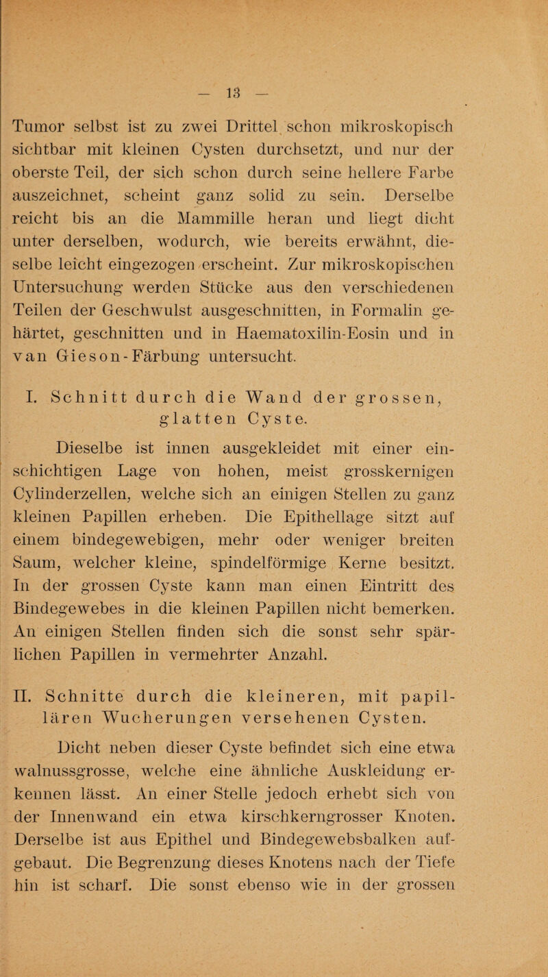 Tumor selbst ist zu zwei Drittel schon mikroskopisch sichtbar mit kleinen Cysten durchsetzt, und nur der oberste Teil, der sich schon durch seine hellere Farbe auszeichnet, scheint ganz solid zu sein. Derselbe reicht bis an die Mammille heran und liegt dicht unter derselben, wodurch, wie bereits erwähnt, die¬ selbe leicht eingezogen erscheint. Zur mikroskopischen Untersuchung werden Stücke aus den verschiedenen Teilen der Geschwulst ausgeschnitten, in Formalin ge¬ härtet, geschnitten und in Haematoxilin-Eosin und in van Gieson-Färbung untersucht. I. Schnitt durch die Wand der grossen, glatten Cyste. Dieselbe ist innen ausgekleidet mit einer ein¬ schichtigen Lage von hohen, meist grosskernigen Cylinderzellen, welche sich an einigen Stellen zu ganz kleinen Papillen erheben. Die Epithellage sitzt auf einem bindegewebigen, mehr oder weniger breiten Saum, welcher kleine, spindelförmige Kerne besitzt. In der grossen Cyste kann man einen Eintritt des Bindegewebes in die kleinen Papillen nicht bemerken. An einigen Stellen finden sich die sonst sehr spär¬ lichen Papillen in vermehrter Anzahl. II. Schnitte durch die kleineren, mit papil¬ lären Wucherungen versehenen Cysten. Dicht neben dieser Cyste befindet sich eine etwa walnussgrosse, welche eine ähnliche Auskleidung er¬ kennen lässt. An einer Stelle jedoch erhebt sich von der Innenwand ein etwa kirschkerngrosser Knoten. Derselbe ist aus Epithel und Bindegewebsbalken auf¬ gebaut. Die Begrenzung dieses Knotens nach der Tiefe hin ist scharf. Die sonst ebenso wie in der grossen