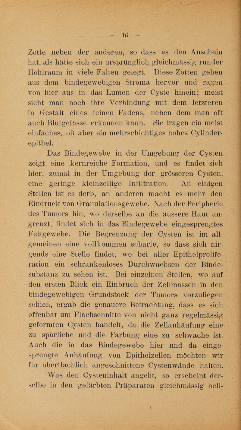 le Zotte neben der anderen, so dass es den Anschein hat, als hätte sich ein ursprünglich gleichmässig runder Hohlraum in viele Falten gelegt. Diese Zotten gehen aus dem bindegewebigen Stroma hervor und ragen von hier aus in das Lumen der Cyste hinein; meist sieht man noch ihre Verbindung mit dem letzteren in Gestalt eines feinen Fadens, neben dem man oft auch Blutgefässe erkennen kann. Sie tragen ein meist einfaches, oft aber ein mehrschichtiges hohes Cylinder- epithel. Das Bindegewebe in der Umgebung der Cysten zeigt eine kernreiche Formation, und es findet sich hier, zumal in der Umgebung der grösseren Cysten, eine geringe kleinzellige Infiltration. An einigen Stellen ist es derb, an anderen macht es mehr den Eindruck von Granulationsgewebe. Nach der Peripherie des Tumors hin, wo derselbe an die äussere Haut am grenzt, findet sich in das Bindegewebe eingesprengtes Fettgewebe. Die Begrenzung der Cysten ist im all¬ gemeinen eine vollkommen scharfe, so dass sich nir¬ gends eine Stelle findet, wo bei aller Epithelprolife¬ ration ein schrankenloses Durchwachsen der Binde¬ substanz zu sehen ist. Bei einzelnen Stellen, wo auf den ersten Blick ein Einbruch der Zellmassen in den bindegewebigen Grundstock der Tumors vorzuliegen schien, ergab die genauere Betrachtung, dass es sich offenbar um Flachschnitte von nicht ganz regelmässig geformten Cysten handelt, da die Zellanhäufung eine zu spärliche und die Färbung eine zu schwache ist. Auch die in das Bindegewebe hier nnd da einge- sprengte Anhäufung von Epithelzellen möchten wir für oberflächlich angeschnittene Cystenwände halten. Was den Cysteninhalt angeht, so erscheint der¬ selbe in den gefärbten Präparaten gleichmässig hell- \