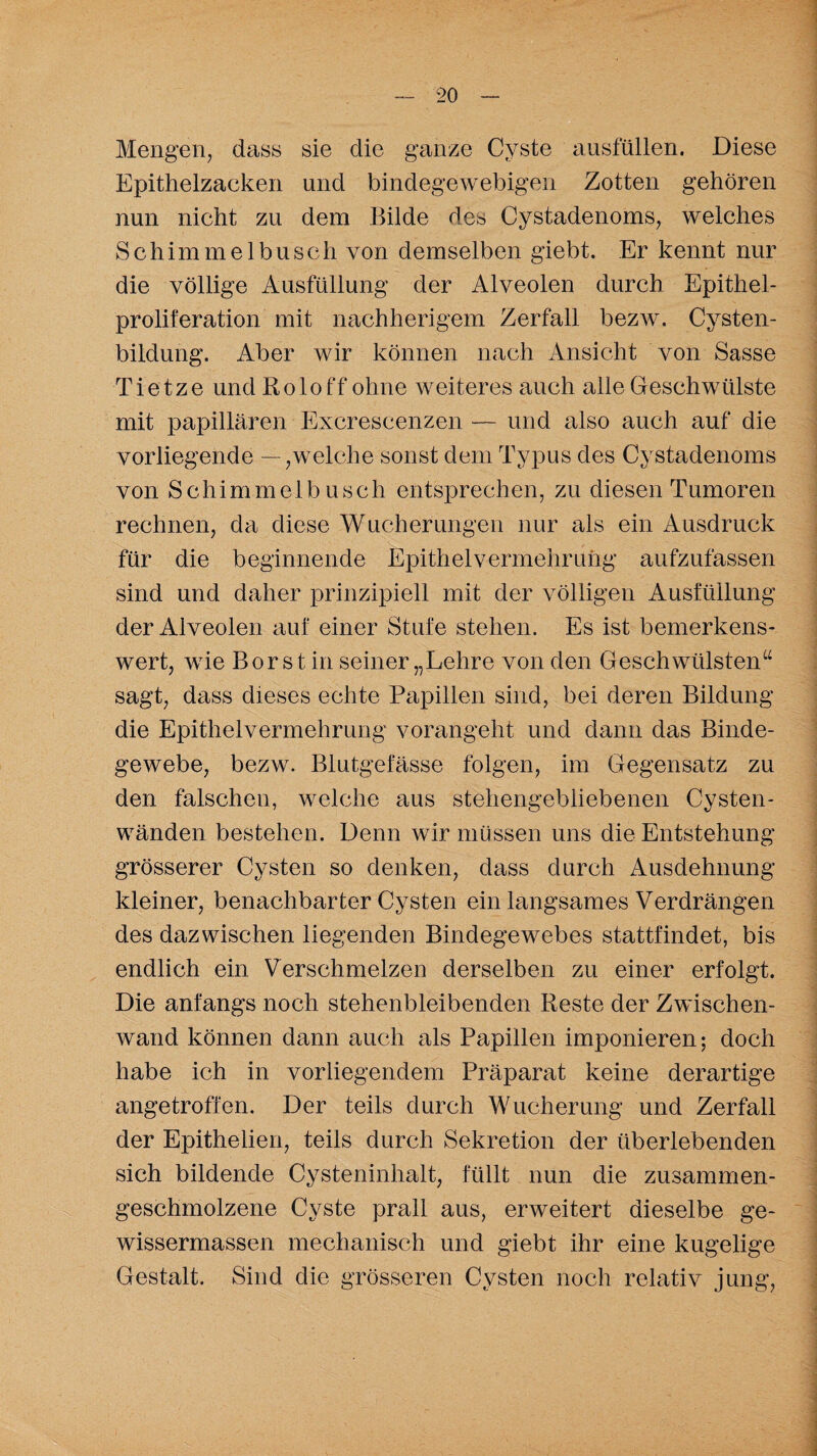 Mengen, dass sie die ganze Cyste ausfüllen. Diese Epithelzacken und bindegewebigen Zotten gehören nun nicht zu dem Bilde des Cystadenoms, welches Schimmelbuscli von demselben giebt. Er kennt nur die völlige Ausfüllung der Alveolen durch Epithel¬ proliferation mit nachlierigern Zerfall bezw. Cysten¬ bildung. Aber wir können nach Ansicht von Sasse Tietze und Roloff ohne weiteres auch alle Geschwülste mit papillären Excrescenzen — und also auch auf die vorliegende — ,welche sonst dem Typus des Cystadenoms von Schimmelbusch entsprechen, zu diesen Tumoren rechnen, da diese Wucherungen nur als ein Ausdruck für die beginnende Epithel Vermehrung aufzufassen sind und daher prinzipiell mit der völligen Ausfüllung der Alveolen auf einer Stufe stehen. Es ist bemerkens¬ wert, wie Borst in seiner „Lehre von den Geschwülsten“ sagt, dass dieses echte Papillen sind, bei deren Bildung die Epithelvermehrung vorangeht und dann das Binde¬ gewebe, bezw. Blutgefässe folgen, im Gegensatz zu den falschen, welche aus stehengebliebenen Cysten¬ wänden bestehen. Denn wir müssen uns die Entstehung grösserer Cysten so denken, dass durch Ausdehnung kleiner, benachbarter Cysten ein langsames Verdrängen des dazwischen liegenden Bindegewebes stattfindet, bis endlich ein Verschmelzen derselben zu einer erfolgt. Die anfangs noch stehenbleibenden Reste der Zwischen¬ wand können dann auch als Papillen imponieren; doch habe ich in vorliegendem Präparat keine derartige angetroffen. Der teils durch Wucherung und Zerfall der Epithelien, teils durch Sekretion der überlebenden sich bildende Cysteninhalt, füllt nun die zusammen¬ geschmolzene Cyste prall aus, erweitert dieselbe ge- wissermassen mechanisch und giebt ihr eine kugelige Gestalt. Sind die grösseren Cysten noch relativ jung,