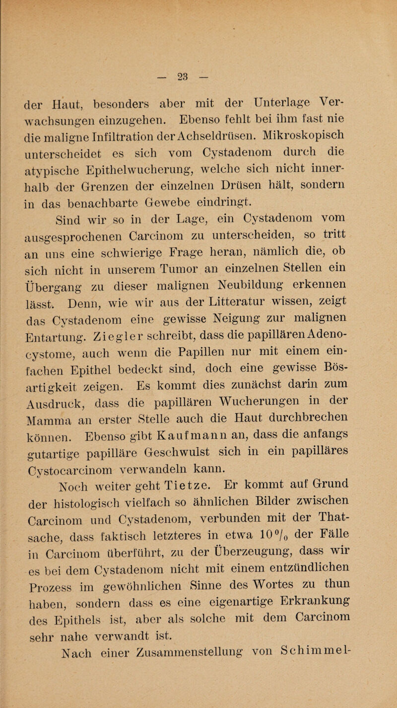der Haut, besonders aber mit der Unterlage Ver¬ wachsungen einzugehen. Ebenso fehlt bei ihm fast nie die maligne Infiltration der Achseldrüsen. Mikroskopisch unterscheidet es sich vom Cystadenom durch die atypische Epithelwucherung, welche sich nicht inner¬ halb der Grenzen der einzelnen Drüsen hält, sondern in das benachbarte Gewebe eindringt. Sind wir so in der Lage, ein Cystadenom vom ausgesprochenen Carcinom zu unterscheiden, so tritt an uns eine schwierige Frage heran, nämlich die, ob sich nicht in unserem Tumor an einzelnen Stellen ein Übergang zu dieser malignen Neubildung erkennen lässt. Denn, wie wir aus der Litteratur wissen, zeigt das Cystadenom eine gewisse Neigung zur malignen Entartung. Ziegler schreibt, dass die papillären Adeno- cystome, auch wenn die Papillen nur mit einem ein¬ fachen Epithel bedeckt sind, doch eine gewisse Bös¬ artigkeit zeigen. Es kommt dies zunächst darin zum Ausdruck, dass die papillären Wucherungen in der Mamma an erster Stelle auch die Haut durchbrechen können. Ebenso gibt Kaufmann an, dass die anfangs gutartige papilläre Geschwulst sich in ein papilläres Cystocarcinom verwandeln kann. Noch weiter geht Tietze. Er kommt auf Grund der histologisch vielfach so ähnlichen Bilder zwischen Carcinom und Cystadenom, verbunden mit der That- sache, dass faktisch letzteres in etwa 10 °/0 der Fälle in Carcinom überführt, zu der Überzeugung, dass wir es bei dem Cystadenom nicht mit einem entzündlichen Prozess im gewöhnlichen Sinne des Wortes zu thun haben, sondern dass es eine eigenartige Erkrankung des Epithels ist, aber als solche mit dem Carcinom sehr nahe verwandt ist. Nach einer Zusammenstellung von Schimmel-