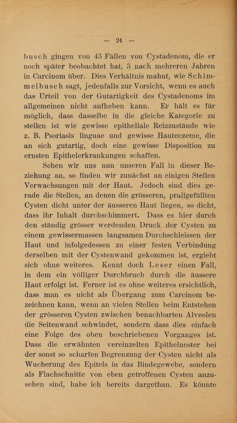 busch gingen von 43 Fällen von Cystadenom, die er noch später beobachtet hat, 3 nach mehreren Jahren in Carcinom über. Dies Verhältnis mahnt, wie Schim¬ melbusch sagt, jedenfalls zur Vorsicht, wenn es auch das Urteil von der Gutartigkeit des Cystadenoms im allgemeinen nicht aufheben kann. Er hält es für möglich, dass dasselbe in die gleiche Kategorie zu stellen ist wie gewisse epitheliale Reizzustände wie z. B. Psoriasis linguae und gewisse Hauteczeme, die an sich gutartig, doch eine gewisse Disposition zu ernsten Epithelerkrankungen schaffen. Sehen wir uns nun unseren Fall in dieser Be¬ ziehung an, so finden wir zunächst an einigen Stellen Verwachsungen mit der Haut. Jedoch sind dies ge¬ rade die Stellen, an denen die grösseren, prallgefüllten Cysten dicht unter der äusseren Haut liegen, so dicht, dass ihr Inhalt durchschimmert. Dass es hier durch den ständig grösser werdenden Druck der Cysten zu einem gewissermassen langsamen Durchschieissen der Haut und infolgedessen zu einer festen Verbindung derselben mit der Cystenwand gekommen ist, ergiebt sich ohne weiteres. Kennt doch Leser einen Fall, in dem ein völliger Durchbruch durch die äussere Haut erfolgt ist. Ferner ist es ohne weiteres ersichtlich, • • dass man es nicht als Übergang zum Carcinom be¬ zeichnen kann, wenn an vielen Stellen beim Entstehen der grösseren Cysten zwischen benachbarten Alveolen die Seitenwand schwindet, sondern dass dies einfach eine Folge des oben beschriebenen Vorganges ist. Dass die erwähnten vereinzelten Epithelnester bei der sonst so scharfen Begrenzung der Cysten nicht als Wucherung des Epitels in das Bindegewebe, sondern als Flachschnitte von eben getroffenen Cysten anzu¬ sehen sind, habe ich bereits dargethan. Es könnte