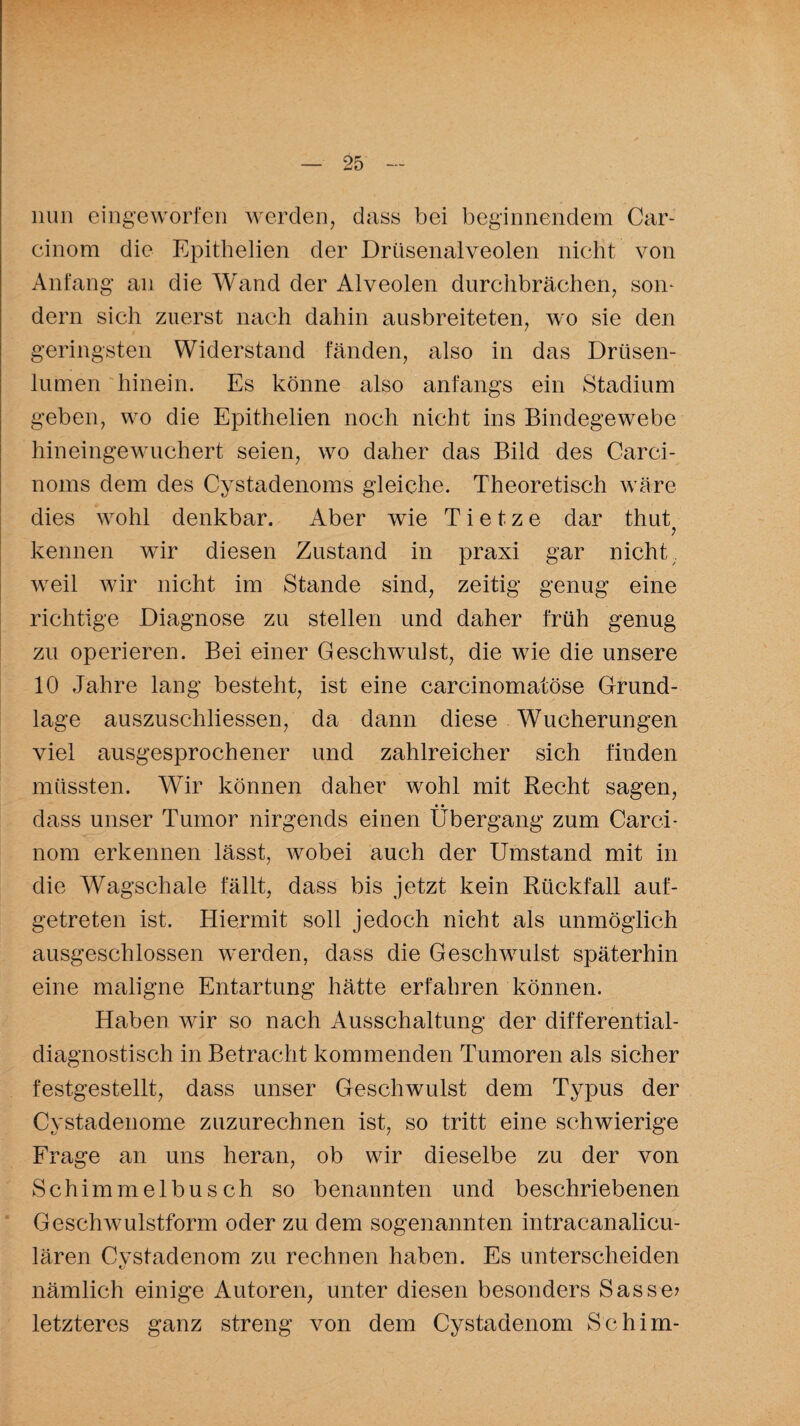 nun eingeworfen werden, dass bei beginnendem Car- cinom die Epithelien der Drüsenalveolen nicht von Anfang an die Wand der Alveolen durchbrächen, som dern sich zuerst nach dahin ausbreiteten, wo sie den geringsten Widerstand fänden, also in das Drüsen¬ lumen hinein. Es könne also anfangs ein Stadium geben, wo die Epithelien noch nicht ins Bindegewebe hineingewuchert seien, wo daher das Bild des Carci- noms dem des Cystadenoms gleiche. Theoretisch wäre dies wohl denkbar. Aber wie T i e t z e dar thut ? kennen wir diesen Zustand in praxi gar nicht weil wir nicht im Stande sind, zeitig genug eine richtige Diagnose zu stellen und daher früh genug zu operieren. Bei einer Geschwulst, die wie die unsere 10 Jahre lang besteht, ist eine carcinomatöse Grund¬ lage auszuscliliessen, da dann diese Wucherungen viel ausgesprochener und zahlreicher sich finden müssten. Wir können daher wohl mit Recht sagen, • • dass unser Tumor nirgends einen Übergang zum Carci- nom erkennen lässt, wobei auch der Umstand mit in die Wagschale fällt, dass bis jetzt kein Rückfall auf¬ getreten ist. Hiermit soll jedoch nicht als unmöglich ausgeschlossen werden, dass die Geschwulst späterhin eine maligne Entartung hätte erfahren können. Haben wir so nach Ausschaltung der differential¬ diagnostisch in Betracht kommenden Tumoren als sicher festgestellt, dass unser Geschwulst dem Typus der Cystadenome zuzurechnen ist, so tritt eine schwierige Frage an uns heran, ob wir dieselbe zu der von Schimmelbusch so benannten und beschriebenen Geschwulstform oder zu dem sogenannten intracanalicu- lären Cvstadenom zu rechnen haben. Es unterscheiden nämlich einige Autoren, unter diesen besonders Sasse? letzteres ganz streng von dem Cystadenom Schim-