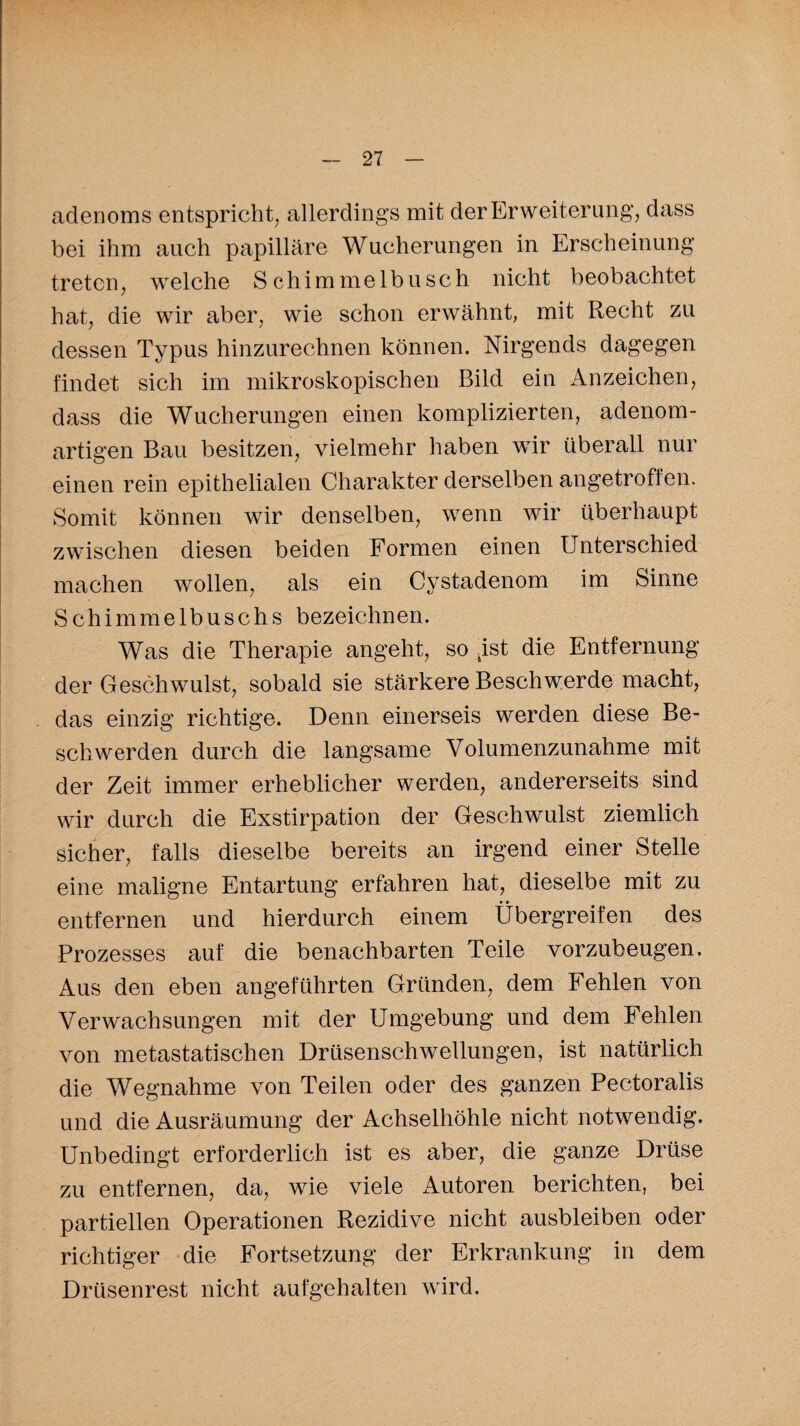 adenoms entspricht, allerdings mit der Erweiterung, dass bei ihm auch papilläre Wucherungen in Erscheinung treten, welche Schimmelbusch nicht beobachtet hat, die wir aber, wie schon erwähnt, mit Recht zu dessen Typus hinzurechnen können. Nirgends dagegen findet sich im mikroskopischen Bild ein Anzeichen, dass die Wucherungen einen komplizierten, adenom¬ artigen Bau besitzen, vielmehr haben wir überall nur einen rein epithelialen Charakter derselben angetroffen. Somit können wir denselben, wenn wir überhaupt zwischen diesen beiden Formen einen Unterschied machen wollen, als ein Cy stadenom im Sinne Schimmelbuschs bezeichnen. Was die Therapie angeht, so .ist die Entfernung der Geschwulst, sobald sie stärkere Beschwerde macht, das einzig richtige. Denn einerseis werden diese Be¬ schwerden durch die langsame Volumenzunahme mit der Zeit immer erheblicher werden, andererseits sind wir durch die Exstirpation der Geschwulst ziemlich sicher, falls dieselbe bereits an irgend einer Stelle eine maligne Entartung erfahren hat, dieselbe mit zu entfernen und hierdurch einem Übergreifen des Prozesses auf die benachbarten Teile vorzubeugen. Aus den eben angeführten Gründen, dem Fehlen von Verwachsungen mit der Umgebung und dem Fehlen von metastatischen Drüsenschwellungen, ist natürlich die Wegnahme von Teilen oder des ganzen Pectoralis und die Ausräumung der Achselhöhle nicht notwendig. Unbedingt erforderlich ist es aber, die ganze Drüse zu entfernen, da, wie viele Autoren berichten, bei partiellen Operationen Rezidive nicht ausbleiben oder richtiger die Fortsetzung der Erkrankung in dem Drüsenrest nicht aufgehalten wird.