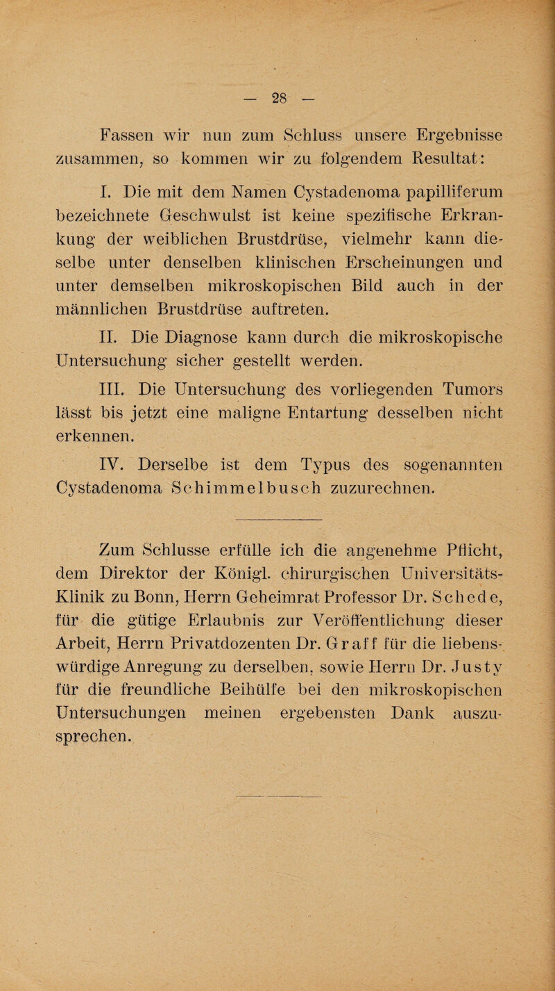 Fassen wir nun zum Schluss unsere Ergebnisse zusammen, so kommen wir zu folgendem Resultat: I. Die mit dem Namen Cystadenoma papilliferum bezeichnete Geschwulst ist keine spezifische Erkran¬ kung der weiblichen Brustdrüse, vielmehr kann die¬ selbe unter denselben klinischen Erscheinungen und unter demselben mikroskopischen Bild auch in der männlichen Brustdrüse auftreten. II. Die Diagnose kann durch die mikroskopische Untersuchung sicher gestellt werden. III. Die Untersuchung des vorliegenden Tumors lässt bis jetzt eine maligne Entartung desselben nicht erkennen. IV. Derselbe ist dem Typus des sogenannten Cystadenoma Schimmelbusch zuzurechnen. Zum Schlüsse erfülle ich die angenehme Pflicht, dem Direktor der Königl. chirurgischen Universitäts- Klinik zu Bonn, Herrn Geheimrat Professor Dr. Sched e, für die gütige Erlaubnis zur Veröffentlichung dieser Arbeit, Herrn Privatdozenten Dr. Gr aff für die liebens¬ würdige Anregung zu derselben, sowie Herrn Dr. Justy für die freundliche Beihülfe bei den mikroskopischen Untersuchungen meinen ergebensten Dank auszu¬ sprechen.