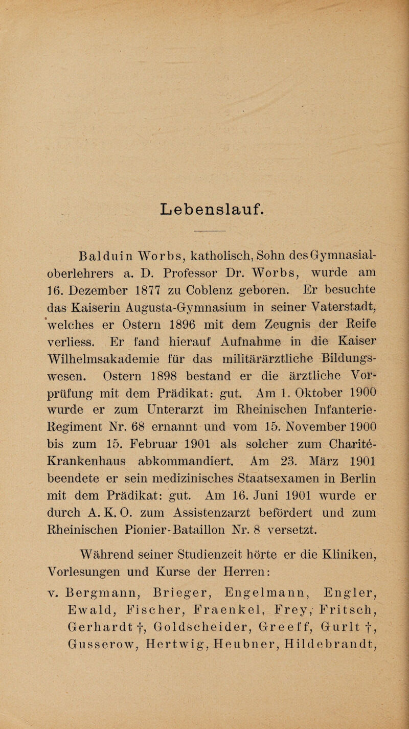 Lebenslauf. Balduin Worbs, katholisch, Sohn des Gymnasial- oberlehrers a. D. Professor Dr. Worbs, wurde am 16. Dezember 1877 zu Coblenz geboren. Er besuchte das Kaiserin Augusta-Gymnasium in seiner Vaterstadt, welches er Ostern 1896 mit dem Zeugnis der Reife verliess. Er fand hierauf Aufnahme in die Kaiser Wilhelmsakademie für das militärärztliche Bildungs¬ wesen. Ostern 1898 bestand er die ärztliche Vor¬ prüfung mit dem Prädikat: gut. Am 1. Oktober 1900 wurde er zum Unterarzt im Rheinischen Infanterie- Regiment Nr. 68 ernannt und vom 15. November 1900 bis zum 15. Februar 1901 als solcher zum Charite- Krankenhaus abkommandiert. Am 23. März 1901 beendete er sein medizinisches Staatsexamen in Berlin mit dem Prädikat: gut. Am 16. Juni 1901 wurde er durch A. K. O. zum Assistenzarzt befördert und zum Rheinischen Pionier-Bataillon Nr. 8 versetzt. Während seiner Studienzeit hörte er die Kliniken, Vorlesungen und Kurse der Herren: v. Bergmann, Brieger, Engelmann, Engler, Ewald, Fischer, Fraenkel, Frey, Fritsch, Gerhardt f, Goldscheider, Greeff, Gurlt f, Gusserow, Hertwig, Heubner, Hildebrandt,