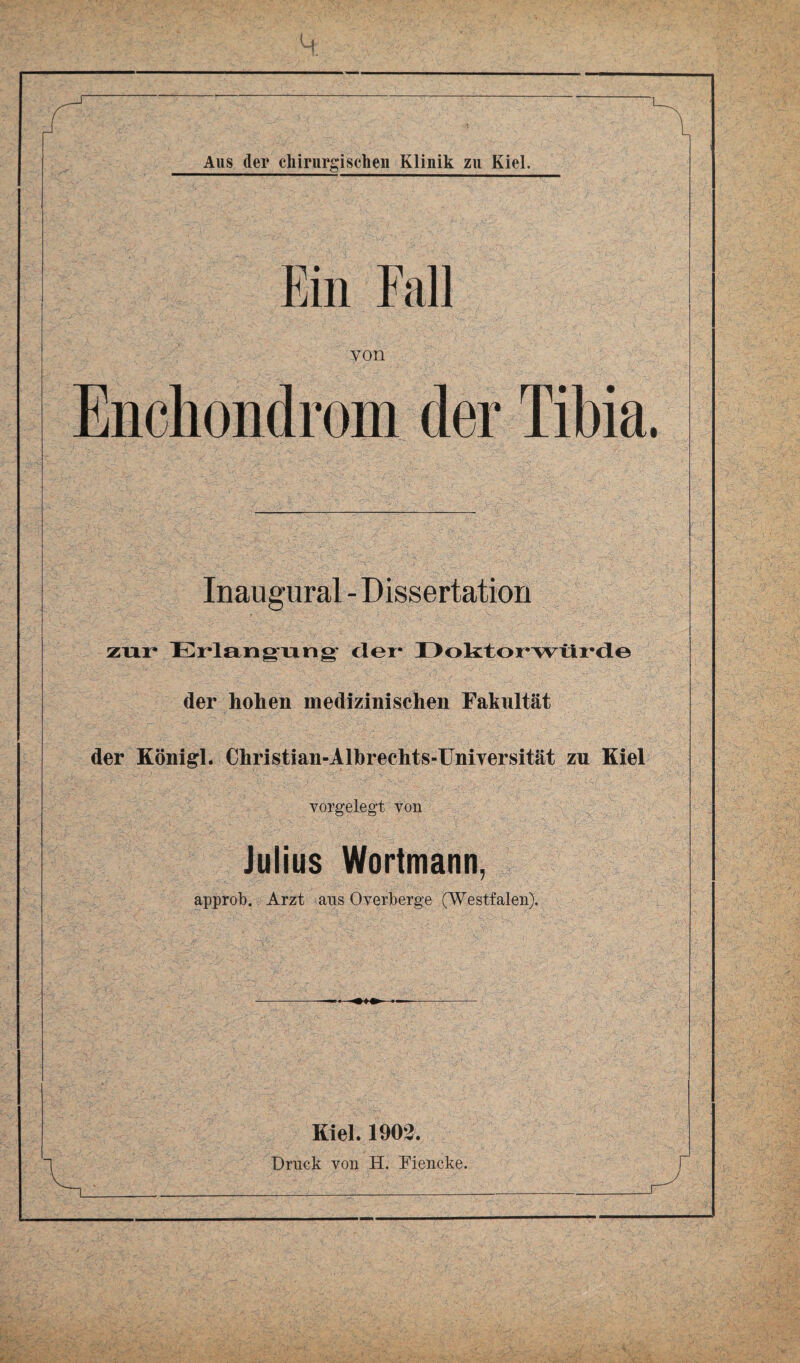 Ein Fall von Enchondrom der Tibia. Inaugurai - Dissertation zur Erlangung der- I)oktoi*wtli*de der hohen medizinischen Fakultät der Königl. Christian-Albrechts-Uniyersität zu Kiel vorgelegt von Julius Wortmann, ? approb. Arzt aus Overberge (Westfalen). Kiel. 1902.