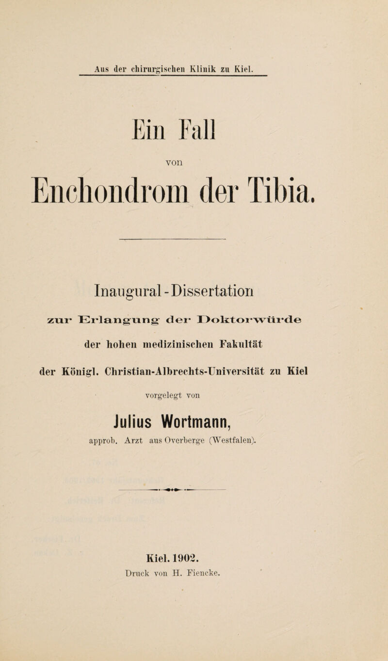 Ein Fall von Enchondrom der Tibia Inaugural - Dissertation zur Erlangung der* I >oktoi,wüi*(le der hohen medizinischen Fakultät der Königl. Christi an-Albrechts-Uniyersität zu Kiel vorgelegt von Julius Wortmann, approb. Arzt ans Overberge (Westfalen). Kiel. 1902. Druck von H. Fiencke.