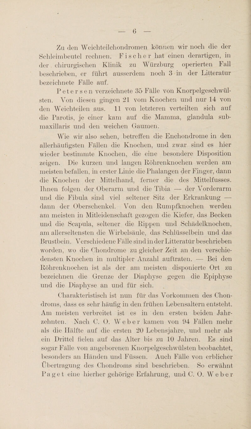 Zu den Weichteilchondromen können wir noch die der Schleimbeutel rechnen. Fischer hat einen derartigen, in der chirurgischen Klinik zu Würzburg operierten Fall beschrieben, er führt ausserdem noch 3 in der Litteratur bezeichnete Fälle auf. Peter sen verzeiclmete 35 Fälle von Knorpelgeschwül¬ sten. Von diesen gingen 21 vom Knochen und nur 14 von den Weichteilen aus. 11 von letzteren verteilten sich auf die Parotis, je einer kam auf die Mamma, glandula sub- maxillaris und den weichen Gaumen. Wie wir also sehen, betreffen die Enchondrome in den allerhäufigsten Fällen die Knochen, und zwar sind es hier wieder bestimmte Knochen, die eine besondere Disposition zeigen. Die kurzen und langen Röhrenknochen werden am meisten befallen, in erster Linie die Phalangen der Finger, dann die Knochen der Mittelhand, ferner die des Mittelfusses. Ihnen folgen der Oberarm und die Tibia — der Vorderarm und die Fibula sind viel seltener Sitz der Erkrankung — dann der Oberschenkel. Von den Rumpfknochen werden am meisten in Mitleidenschaft gezogen die Kiefer, das Becken und die Scapula, seltener die Rippen und Schädelknochen, am allerseltensten die Wirbelsäule, das Schlüsselbein und das Brustbein. Verschiedene Fälle sind in der Litteratur beschrieben worden, wo die Chondrome zu gleicher Zeit an den verschie¬ densten Knochen in multipler Anzahl auf traten. -—- Bei den Röhrenknochen ist als der am meisten disponierte Ort zu bezeichnen die Grenze der Diaphyse gegen die Epiphyse und die Diaphyse an und für sich. Charakteristisch ist nun für das Vorkommen des Chon¬ droms, dass es sehr häufig in den frühen Lebensaltern entsteht. Am meisten verbreitet ist es in den ersten beiden Jahr¬ zehnten. Nach C. 0. Weber kamen von 94 Fällen mehr als die Hälfte auf die ersten 20 Lebensjahre, und mehr als ein Drittel fielen auf das Alter bis zu 10 Jahren. Es sind sogar Fälle von angeborenen Knorpelgeschwülsten beobachtet, besonders an Händen und Füssen. Auch Fälle von erblicher Übertragung des Chondroms sind beschrieben. So erwähnt Paget eine hierher gehörige Erfahrung, und C. 0. Weber