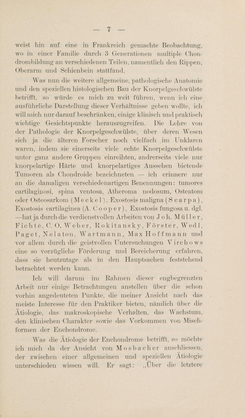 weist hin auf eine in Frankreich gemachte Beobachtung, wo in einer Familie durch 3 Generationen multiple Chon¬ drombildung an verschiedenen Teilen, namentlich den Rippen, Oberarm und Schienbein stattfand. Was nun die weitere allgemeine, pathologische Anatomie und den speziellen histologischen Bau der Knorpelgeschwülste betrifft, so würde es mich zu weit führen, wenn ich eine ausführliche Darstellung dieser Verhältnisse geben wollte, ich will mich nur darauf beschränken, einige klinisch und praktisch wichtige Gesichtspunkte herauszugreifen. Die Lehre von der Pathologie der Knorpelgeschwülste, über deren Wesen sich ja die älteren Forscher noch vielfach im Unklaren waren, indem sie einerseits viele echte Knorpelgeschwülste unter ganz andere Gruppen einreihten, andrerseits viele nur knorpelartige Härte und knorpelartiges Aussehen bietende Tumoren als Chondroide bezeichneten — ich erinnere nur an die damaligen verschiedenartigen Benennungen: tumores cartilaginosi, spina ventosa, Atheroma nodosum, Osteatom oder Osteosarkom (Meckel), Exostosis maligna (S carpa), Exostosis cartilaginea (A. C o o p e r), Exostosis fungosa u. dgl. —hat ja durch die verdienstvollen Arbeiten von Job. M ü 11 e r, Fichte, C. 0. Weber, Rokitansky, Förster, Wred 1, Paget, Nelaton, Wartmann, Max Hoffma n n und vor allem durch die geistvollen Untersuchungen Virchows eine so vorzügliche Förderung und Bereicherung erfahren, dass sie heutzutage als in den Hauptsachen feststehend betrachtet werden kann. Ich will darum im Rahmen dieser engbegrenzten Arbeit nur einige Betrachtungen anstellen über die schon vorhin angedeuteten Punkte, die meiner Ansicht nach das meiste Interesse für den Praktiker bieten, nämlich über die Ätiologie, das makroskopische Verhalten, das Wachstum, ■den klinischen Charakter sowie das Vorkommen von Misch¬ formen der Enchondrome. Was die Ätiologie der Enchondrome betrifft, so möchte ich mich da der Ansicht von Mosbacher anschliessen, der zwischen einer allgemeinen und .speziellen Ätiologie unterschieden wissen will. Er sagt: „Über die letztere